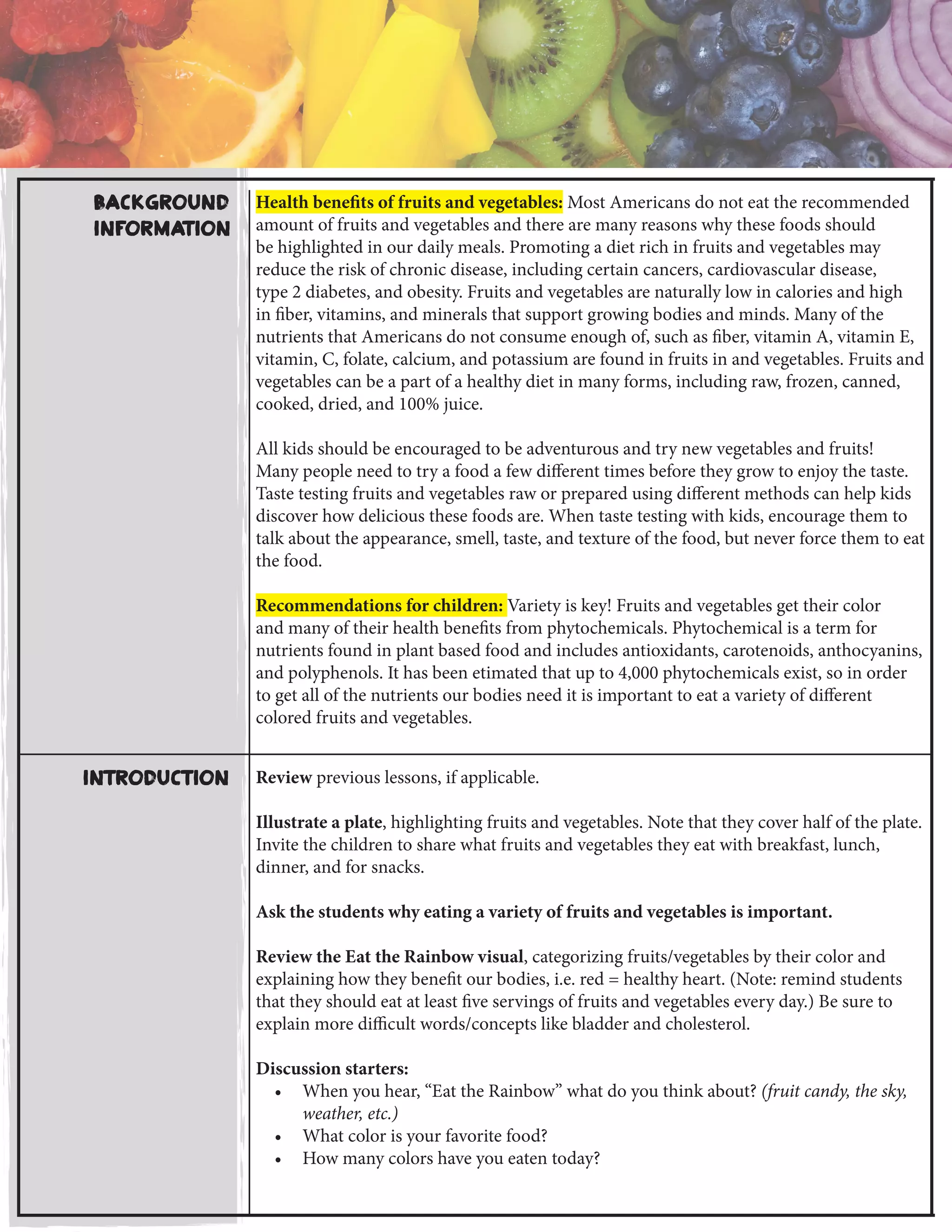 Background
Information
Health benefits of fruits and vegetables: Most Americans do not eat the recommended
amount of fruits and vegetables and there are many reasons why these foods should
be highlighted in our daily meals. Promoting a diet rich in fruits and vegetables may
reduce the risk of chronic disease, including certain cancers, cardiovascular disease,
type 2 diabetes, and obesity. Fruits and vegetables are naturally low in calories and high
in fiber, vitamins, and minerals that support growing bodies and minds. Many of the
nutrients that Americans do not consume enough of, such as fiber, vitamin A, vitamin E,
vitamin, C, folate, calcium, and potassium are found in fruits in and vegetables. Fruits and
vegetables can be a part of a healthy diet in many forms, including raw, frozen, canned,
cooked, dried, and 100% juice.
All kids should be encouraged to be adventurous and try new vegetables and fruits!
Many people need to try a food a few different times before they grow to enjoy the taste.
Taste testing fruits and vegetables raw or prepared using different methods can help kids
discover how delicious these foods are. When taste testing with kids, encourage them to
talk about the appearance, smell, taste, and texture of the food, but never force them to eat
the food.
Recommendations for children: Variety is key! Fruits and vegetables get their color
and many of their health benefits from phytochemicals. Phytochemical is a term for
nutrients found in plant based food and includes antioxidants, carotenoids, anthocyanins,
and polyphenols. It has been etimated that up to 4,000 phytochemicals exist, so in order
to get all of the nutrients our bodies need it is important to eat a variety of different
colored fruits and vegetables.
Review previous lessons, if applicable.
Illustrate a plate, highlighting fruits and vegetables. Note that they cover half of the plate.
Invite the children to share what fruits and vegetables they eat with breakfast, lunch,
dinner, and for snacks.
Ask the students why eating a variety of fruits and vegetables is important.
Review the Eat the Rainbow visual, categorizing fruits/vegetables by their color and
explaining how they benefit our bodies, i.e. red = healthy heart. (Note: remind students
that they should eat at least five servings of fruits and vegetables every day.) Be sure to
explain more difficult words/concepts like bladder and cholesterol.
Discussion starters:
•	 When you hear, “Eat the Rainbow” what do you think about? (fruit candy, the sky,
weather, etc.)
•	 What color is your favorite food?
•	 How many colors have you eaten today?
Introduction
 