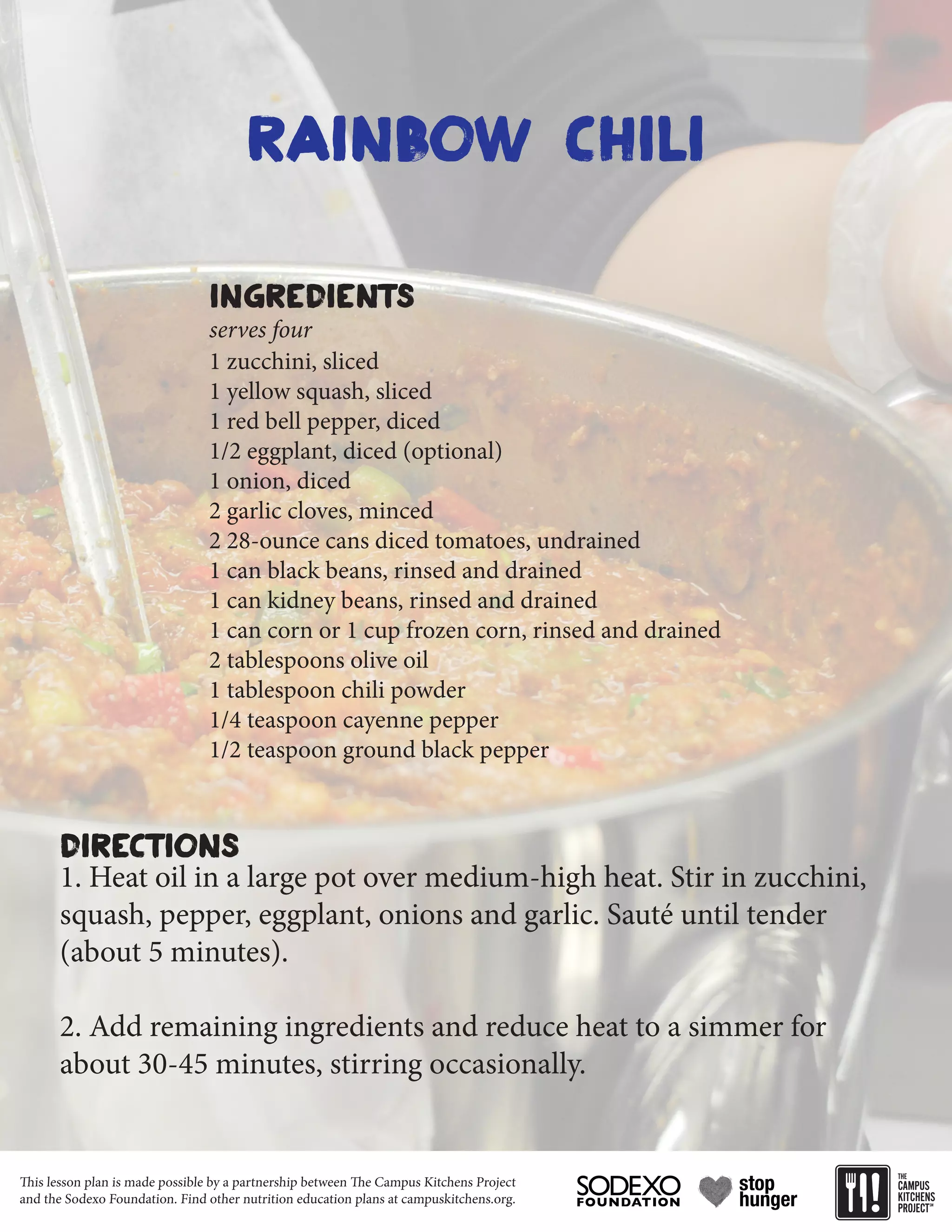 This lesson plan is made possible by a partnership between The Campus Kitchens Project
and the Sodexo Foundation. Find other nutrition education plans at campuskitchens.org.
Rainbow Chili
1 zucchini, sliced
1 yellow squash, sliced
1 red bell pepper, diced
1/2 eggplant, diced (optional)
1 onion, diced
2 garlic cloves, minced
2 28-ounce cans diced tomatoes, undrained
1 can black beans, rinsed and drained
1 can kidney beans, rinsed and drained
1 can corn or 1 cup frozen corn, rinsed and drained
2 tablespoons olive oil
1 tablespoon chili powder
1/4 teaspoon cayenne pepper
1/2 teaspoon ground black pepper
1. Heat oil in a large pot over medium-high heat. Stir in zucchini,
squash, pepper, eggplant, onions and garlic. Sauté until tender
(about 5 minutes).
2. Add remaining ingredients and reduce heat to a simmer for
about 30-45 minutes, stirring occasionally.
Ingredients
Directions
serves four
 