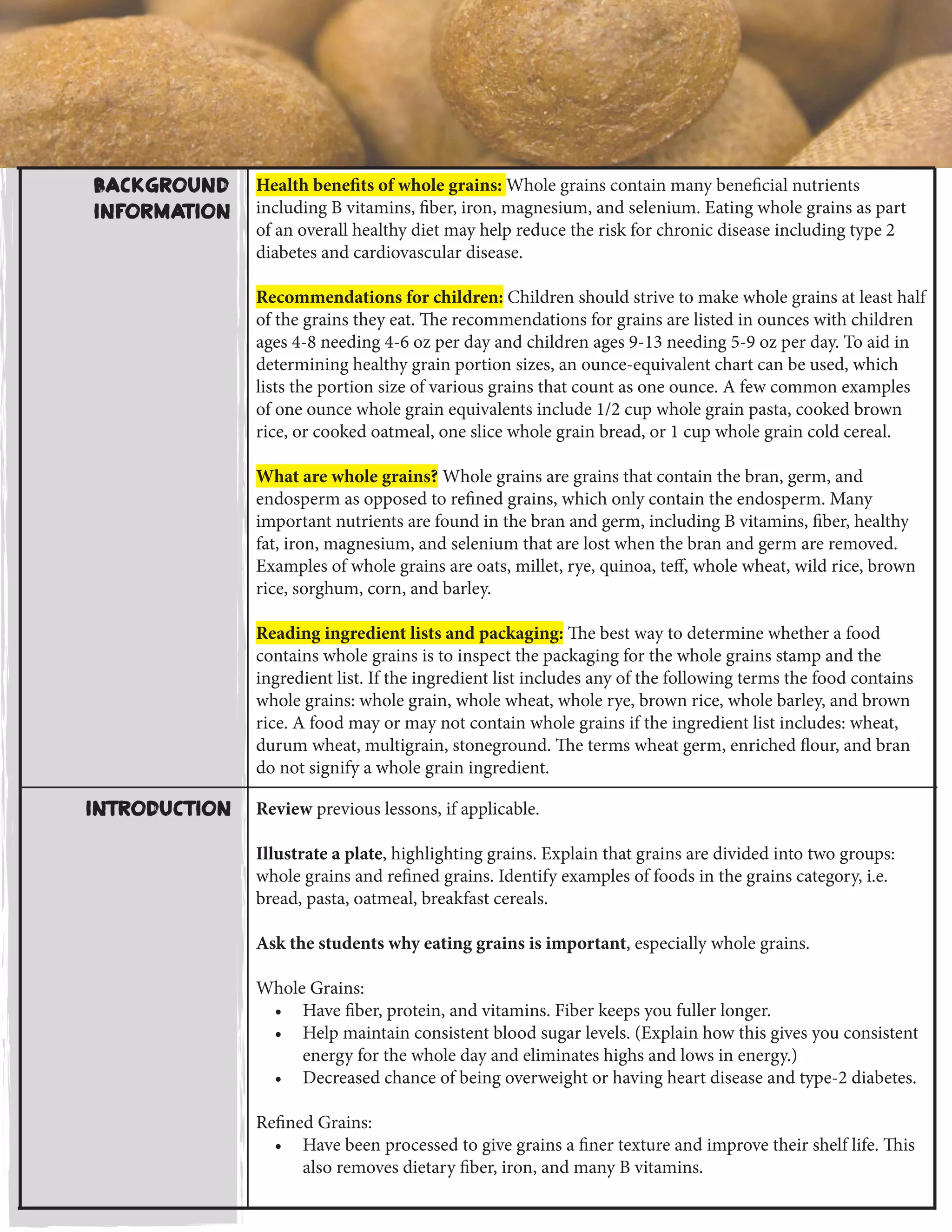 Background
Information
Health benefits of whole grains: Whole grains contain many beneficial nutrients
including B vitamins, fiber, iron, magnesium, and selenium. Eating whole grains as part
of an overall healthy diet may help reduce the risk for chronic disease including type 2
diabetes and cardiovascular disease.
Recommendations for children: Children should strive to make whole grains at least half
of the grains they eat. The recommendations for grains are listed in ounces with children
ages 4-8 needing 4-6 oz per day and children ages 9-13 needing 5-9 oz per day. To aid in
determining healthy grain portion sizes, an ounce-equivalent chart can be used, which
lists the portion size of various grains that count as one ounce. A few common examples
of one ounce whole grain equivalents include 1/2 cup whole grain pasta, cooked brown
rice, or cooked oatmeal, one slice whole grain bread, or 1 cup whole grain cold cereal.
What are whole grains? Whole grains are grains that contain the bran, germ, and
endosperm as opposed to refined grains, which only contain the endosperm. Many
important nutrients are found in the bran and germ, including B vitamins, fiber, healthy
fat, iron, magnesium, and selenium that are lost when the bran and germ are removed.
Examples of whole grains are oats, millet, rye, quinoa, teff, whole wheat, wild rice, brown
rice, sorghum, corn, and barley.
Reading ingredient lists and packaging: The best way to determine whether a food
contains whole grains is to inspect the packaging for the whole grains stamp and the
ingredient list. If the ingredient list includes any of the following terms the food contains
whole grains: whole grain, whole wheat, whole rye, brown rice, whole barley, and brown
rice. A food may or may not contain whole grains if the ingredient list includes: wheat,
durum wheat, multigrain, stoneground. The terms wheat germ, enriched flour, and bran
do not signify a whole grain ingredient.
Review previous lessons, if applicable.
Illustrate a plate, highlighting grains. Explain that grains are divided into two groups:
whole grains and refined grains. Identify examples of foods in the grains category, i.e.
bread, pasta, oatmeal, breakfast cereals.
Ask the students why eating grains is important, especially whole grains.
Whole Grains:
•	 Have fiber, protein, and vitamins. Fiber keeps you fuller longer.
•	 Help maintain consistent blood sugar levels. (Explain how this gives you consistent
energy for the whole day and eliminates highs and lows in energy.)
•	 Decreased chance of being overweight or having heart disease and type-2 diabetes.
Refined Grains:
•	 Have been processed to give grains a finer texture and improve their shelf life. This
also removes dietary fiber, iron, and many B vitamins.
Introduction
 