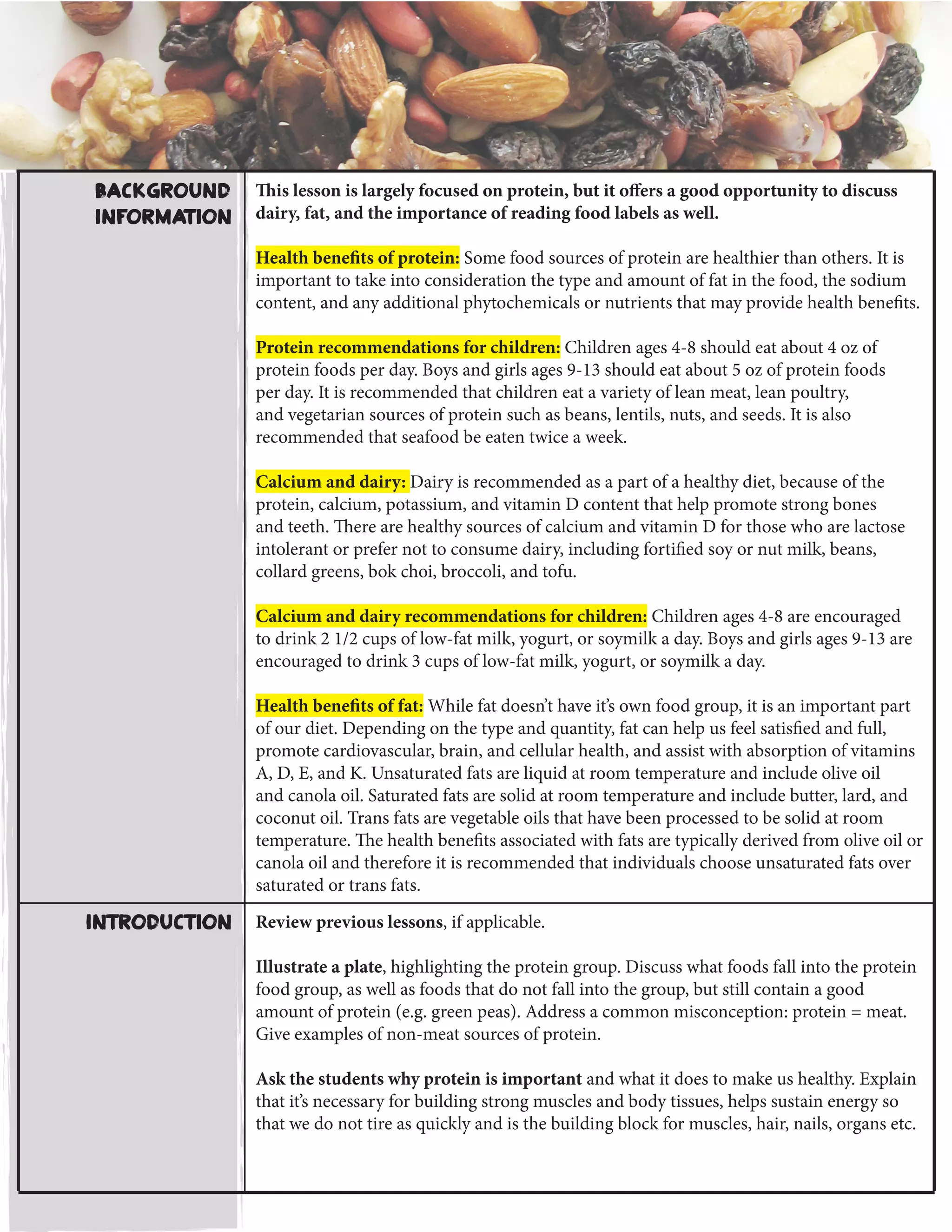 This lesson is largely focused on protein, but it offers a good opportunity to discuss
dairy, fat, and the importance of reading food labels as well.
Health benefits of protein: Some food sources of protein are healthier than others. It is
important to take into consideration the type and amount of fat in the food, the sodium
content, and any additional phytochemicals or nutrients that may provide health benefits.
Protein recommendations for children: Children ages 4-8 should eat about 4 oz of
protein foods per day. Boys and girls ages 9-13 should eat about 5 oz of protein foods
per day. It is recommended that children eat a variety of lean meat, lean poultry,
and vegetarian sources of protein such as beans, lentils, nuts, and seeds. It is also
recommended that seafood be eaten twice a week.
Calcium and dairy: Dairy is recommended as a part of a healthy diet, because of the
protein, calcium, potassium, and vitamin D content that help promote strong bones
and teeth. There are healthy sources of calcium and vitamin D for those who are lactose
intolerant or prefer not to consume dairy, including fortified soy or nut milk, beans,
collard greens, bok choi, broccoli, and tofu.
Calcium and dairy recommendations for children: Children ages 4-8 are encouraged
to drink 2 1/2 cups of low-fat milk, yogurt, or soymilk a day. Boys and girls ages 9-13 are
encouraged to drink 3 cups of low-fat milk, yogurt, or soymilk a day.
Health benefits of fat: While fat doesn’t have it’s own food group, it is an important part
of our diet. Depending on the type and quantity, fat can help us feel satisfied and full,
promote cardiovascular, brain, and cellular health, and assist with absorption of vitamins
A, D, E, and K. Unsaturated fats are liquid at room temperature and include olive oil
and canola oil. Saturated fats are solid at room temperature and include butter, lard, and
coconut oil. Trans fats are vegetable oils that have been processed to be solid at room
temperature. The health benefits associated with fats are typically derived from olive oil or
canola oil and therefore it is recommended that individuals choose unsaturated fats over
saturated or trans fats.
Review previous lessons, if applicable.
Illustrate a plate, highlighting the protein group. Discuss what foods fall into the protein
food group, as well as foods that do not fall into the group, but still contain a good
amount of protein (e.g. green peas). Address a common misconception: protein = meat.
Give examples of non-meat sources of protein.
Ask the students why protein is important and what it does to make us healthy. Explain
that it’s necessary for building strong muscles and body tissues, helps sustain energy so
that we do not tire as quickly and is the building block for muscles, hair, nails, organs etc.
Introduction
Background
Information
 