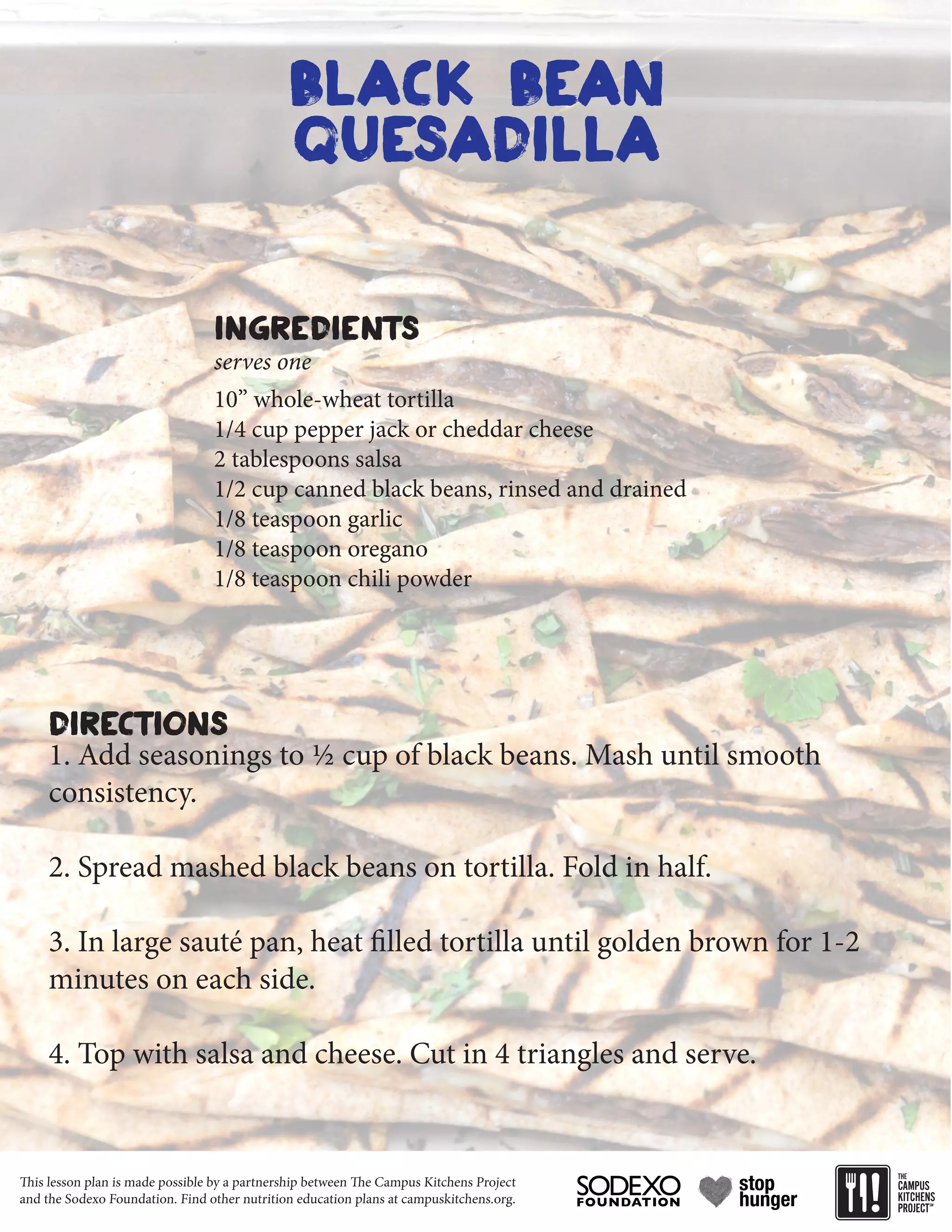 This lesson plan is made possible by a partnership between The Campus Kitchens Project
and the Sodexo Foundation. Find other nutrition education plans at campuskitchens.org.
black bean
quesadilla
10” whole-wheat tortilla
1/4 cup pepper jack or cheddar cheese
2 tablespoons salsa
1/2 cup canned black beans, rinsed and drained
1/8 teaspoon garlic
1/8 teaspoon oregano
1/8 teaspoon chili powder
1. Add seasonings to ½ cup of black beans. Mash until smooth
consistency.
2. Spread mashed black beans on tortilla. Fold in half.
3. In large sauté pan, heat filled tortilla until golden brown for 1-2
minutes on each side.
4. Top with salsa and cheese. Cut in 4 triangles and serve.
Ingredients
Directions
serves one
 