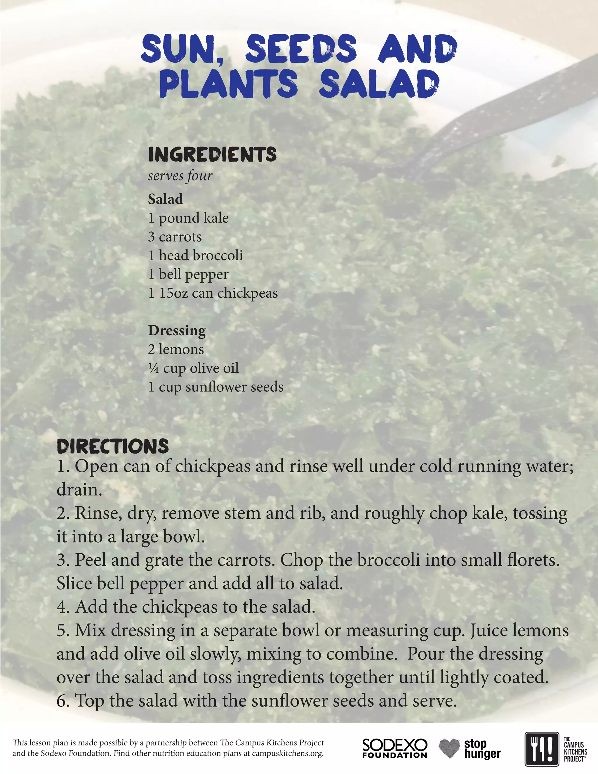 This lesson plan is made possible by a partnership between The Campus Kitchens Project
and the Sodexo Foundation. Find other nutrition education plans at campuskitchens.org.
sun, seeds and
plants salad
Salad
1 pound kale
3 carrots
1 head broccoli
1 bell pepper
1 15oz can chickpeas
Dressing
2 lemons
¼ cup olive oil
1 cup sunflower seeds
1. Open can of chickpeas and rinse well under cold running water;
drain.
2. Rinse, dry, remove stem and rib, and roughly chop kale, tossing
it into a large bowl.
3. Peel and grate the carrots. Chop the broccoli into small florets.
Slice bell pepper and add all to salad.
4. Add the chickpeas to the salad.
5. Mix dressing in a separate bowl or measuring cup. Juice lemons
and add olive oil slowly, mixing to combine. Pour the dressing
over the salad and toss ingredients together until lightly coated.
6. Top the salad with the sunflower seeds and serve.
Ingredients
Directions
serves four
 