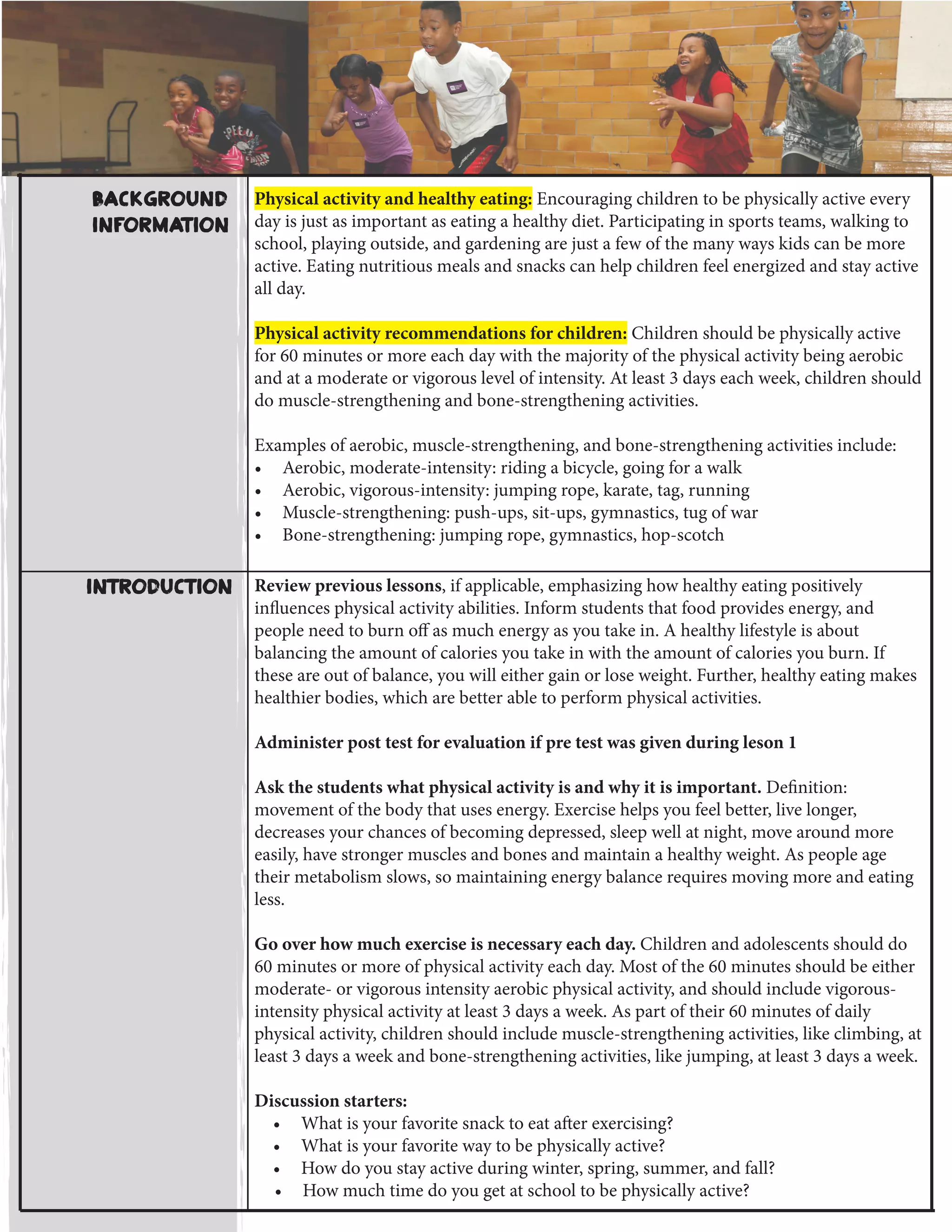 Physical activity and healthy eating: Encouraging children to be physically active every
day is just as important as eating a healthy diet. Participating in sports teams, walking to
school, playing outside, and gardening are just a few of the many ways kids can be more
active. Eating nutritious meals and snacks can help children feel energized and stay active
all day.
Physical activity recommendations for children: Children should be physically active
for 60 minutes or more each day with the majority of the physical activity being aerobic
and at a moderate or vigorous level of intensity. At least 3 days each week, children should
do muscle-strengthening and bone-strengthening activities.
Examples of aerobic, muscle-strengthening, and bone-strengthening activities include:
•	 Aerobic, moderate-intensity: riding a bicycle, going for a walk
•	 Aerobic, vigorous-intensity: jumping rope, karate, tag, running
•	 Muscle-strengthening: push-ups, sit-ups, gymnastics, tug of war
•	 Bone-strengthening: jumping rope, gymnastics, hop-scotch
Review previous lessons, if applicable, emphasizing how healthy eating positively
influences physical activity abilities. Inform students that food provides energy, and
people need to burn off as much energy as you take in. A healthy lifestyle is about
balancing the amount of calories you take in with the amount of calories you burn. If
these are out of balance, you will either gain or lose weight. Further, healthy eating makes
healthier bodies, which are better able to perform physical activities.
Administer post test for evaluation if pre test was given during leson 1
Ask the students what physical activity is and why it is important. Definition:
movement of the body that uses energy. Exercise helps you feel better, live longer,
decreases your chances of becoming depressed, sleep well at night, move around more
easily, have stronger muscles and bones and maintain a healthy weight. As people age
their metabolism slows, so maintaining energy balance requires moving more and eating
less.
Go over how much exercise is necessary each day. Children and adolescents should do
60 minutes or more of physical activity each day. Most of the 60 minutes should be either
moderate- or vigorous intensity aerobic physical activity, and should include vigorous-
intensity physical activity at least 3 days a week. As part of their 60 minutes of daily
physical activity, children should include muscle-strengthening activities, like climbing, at
least 3 days a week and bone-strengthening activities, like jumping, at least 3 days a week.
Discussion starters:
•	 What is your favorite snack to eat after exercising?
•	 What is your favorite way to be physically active?
•	 How do you stay active during winter, spring, summer, and fall?
•	 How much time do you get at school to be physically active?
Introduction
Background
Information
 
