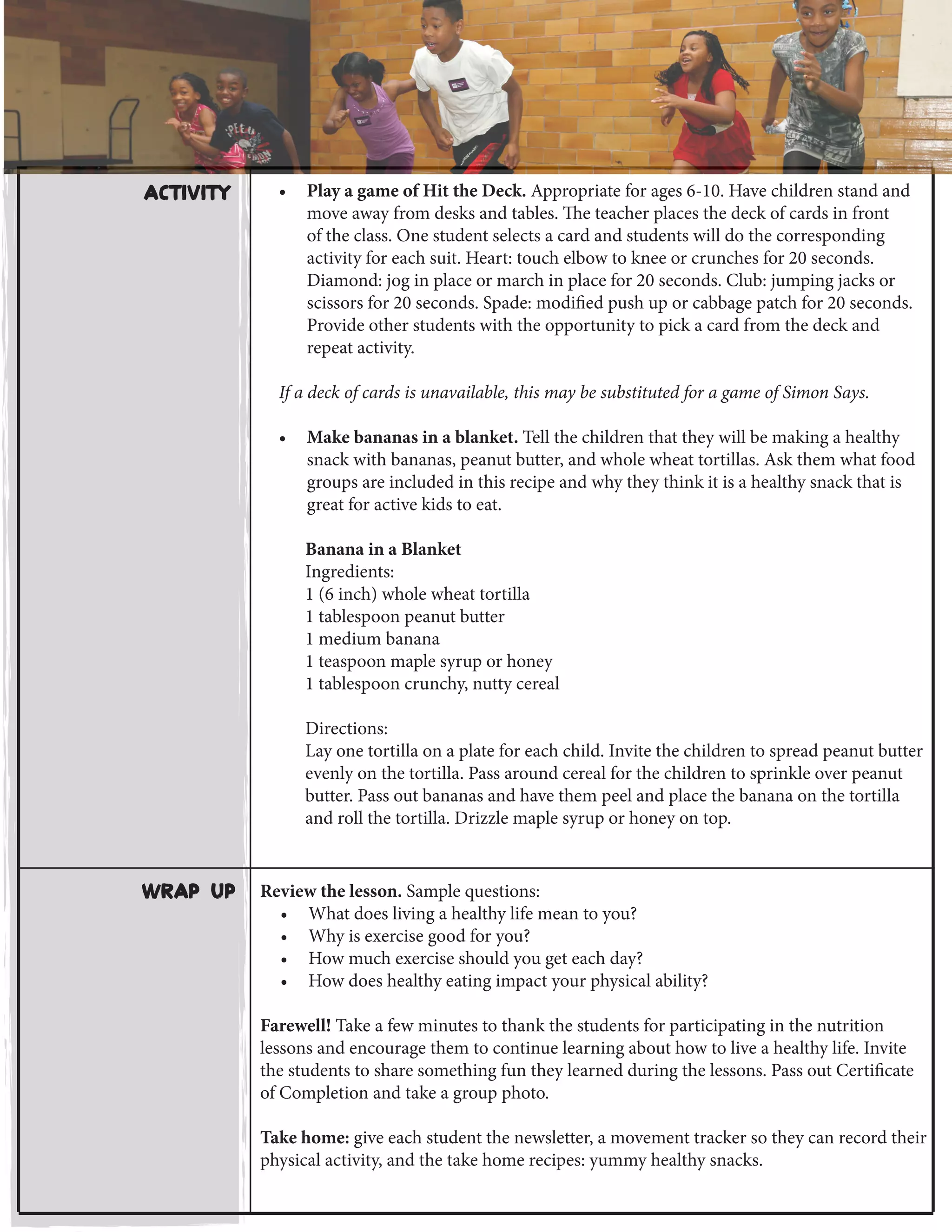 Wrap Up Review the lesson. Sample questions:
•	 What does living a healthy life mean to you?
•	 Why is exercise good for you?
•	 How much exercise should you get each day?
•	 How does healthy eating impact your physical ability?
Farewell! Take a few minutes to thank the students for participating in the nutrition
lessons and encourage them to continue learning about how to live a healthy life. Invite
the students to share something fun they learned during the lessons. Pass out Certificate
of Completion and take a group photo.
Take home: give each student the newsletter, a movement tracker so they can record their
physical activity, and the take home recipes: yummy healthy snacks.
•	 Play a game of Hit the Deck. Appropriate for ages 6-10. Have children stand and
move away from desks and tables. The teacher places the deck of cards in front
of the class. One student selects a card and students will do the corresponding
activity for each suit. Heart: touch elbow to knee or crunches for 20 seconds.
Diamond: jog in place or march in place for 20 seconds. Club: jumping jacks or
scissors for 20 seconds. Spade: modified push up or cabbage patch for 20 seconds.
Provide other students with the opportunity to pick a card from the deck and
repeat activity.
If a deck of cards is unavailable, this may be substituted for a game of Simon Says.
•	 Make bananas in a blanket. Tell the children that they will be making a healthy
snack with bananas, peanut butter, and whole wheat tortillas. Ask them what food
groups are included in this recipe and why they think it is a healthy snack that is
great for active kids to eat.
Banana in a Blanket
Ingredients:
1 (6 inch) whole wheat tortilla
1 tablespoon peanut butter
1 medium banana
1 teaspoon maple syrup or honey
1 tablespoon crunchy, nutty cereal
Directions:
Lay one tortilla on a plate for each child. Invite the children to spread peanut butter
evenly on the tortilla. Pass around cereal for the children to sprinkle over peanut
butter. Pass out bananas and have them peel and place the banana on the tortilla
and roll the tortilla. Drizzle maple syrup or honey on top.
Activity
 
