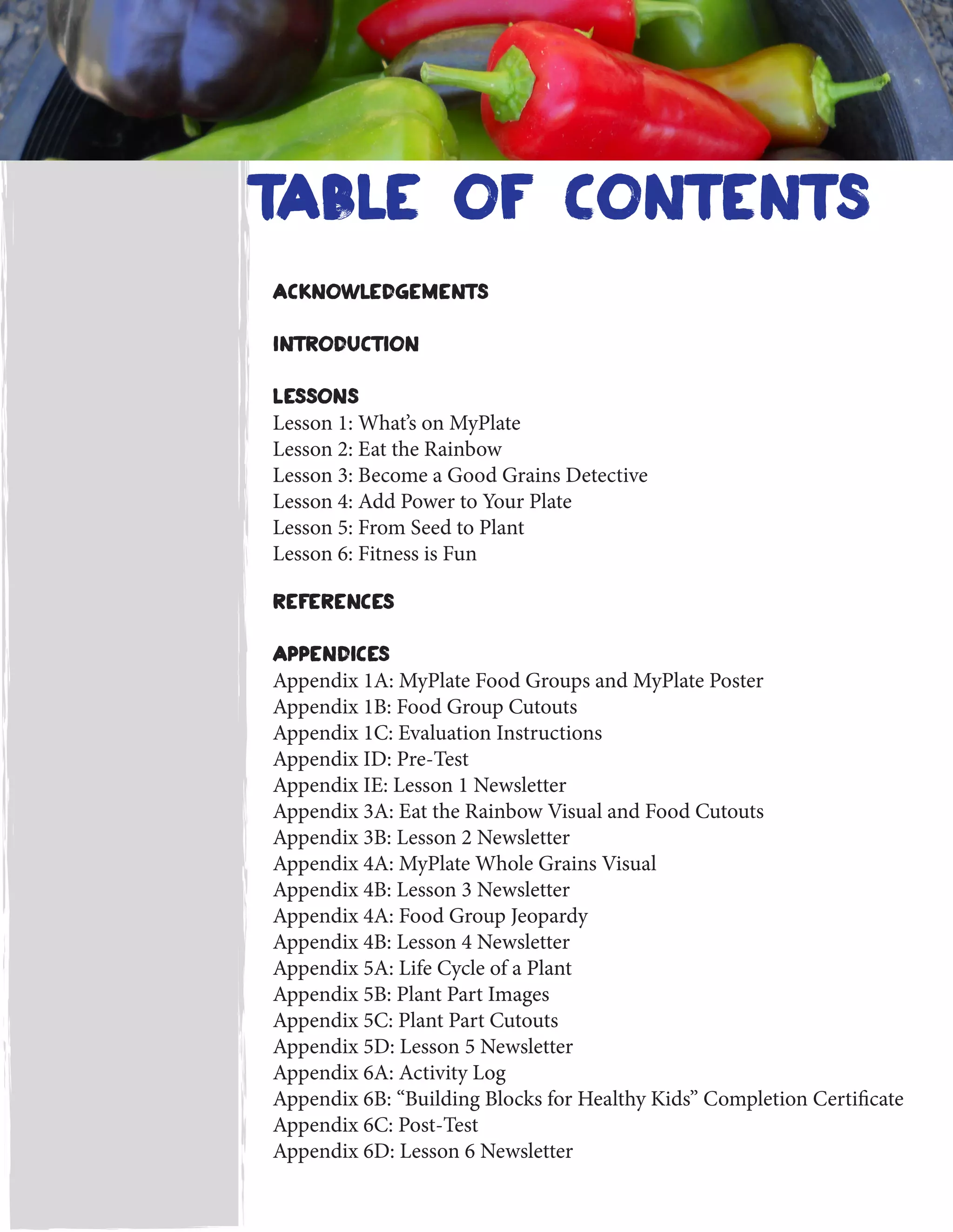 table of contents
acknowledgements
Introduction
Lessons
Lesson 1: What’s on MyPlate
Lesson 2: Eat the Rainbow
Lesson 3: Become a Good Grains Detective
Lesson 4: Add Power to Your Plate
Lesson 5: From Seed to Plant
Lesson 6: Fitness is Fun
References
Appendices
Appendix 1A: MyPlate Food Groups and MyPlate Poster
Appendix 1B: Food Group Cutouts
Appendix 1C: Evaluation Instructions
Appendix ID: Pre-Test
Appendix IE: Lesson 1 Newsletter
Appendix 3A: Eat the Rainbow Visual and Food Cutouts
Appendix 3B: Lesson 2 Newsletter
Appendix 4A: MyPlate Whole Grains Visual
Appendix 4B: Lesson 3 Newsletter
Appendix 4A: Food Group Jeopardy
Appendix 4B: Lesson 4 Newsletter
Appendix 5A: Life Cycle of a Plant
Appendix 5B: Plant Part Images
Appendix 5C: Plant Part Cutouts
Appendix 5D: Lesson 5 Newsletter
Appendix 6A: Activity Log
Appendix 6B: “Building Blocks for Healthy Kids” Completion Certificate
Appendix 6C: Post-Test
Appendix 6D: Lesson 6 Newsletter
 