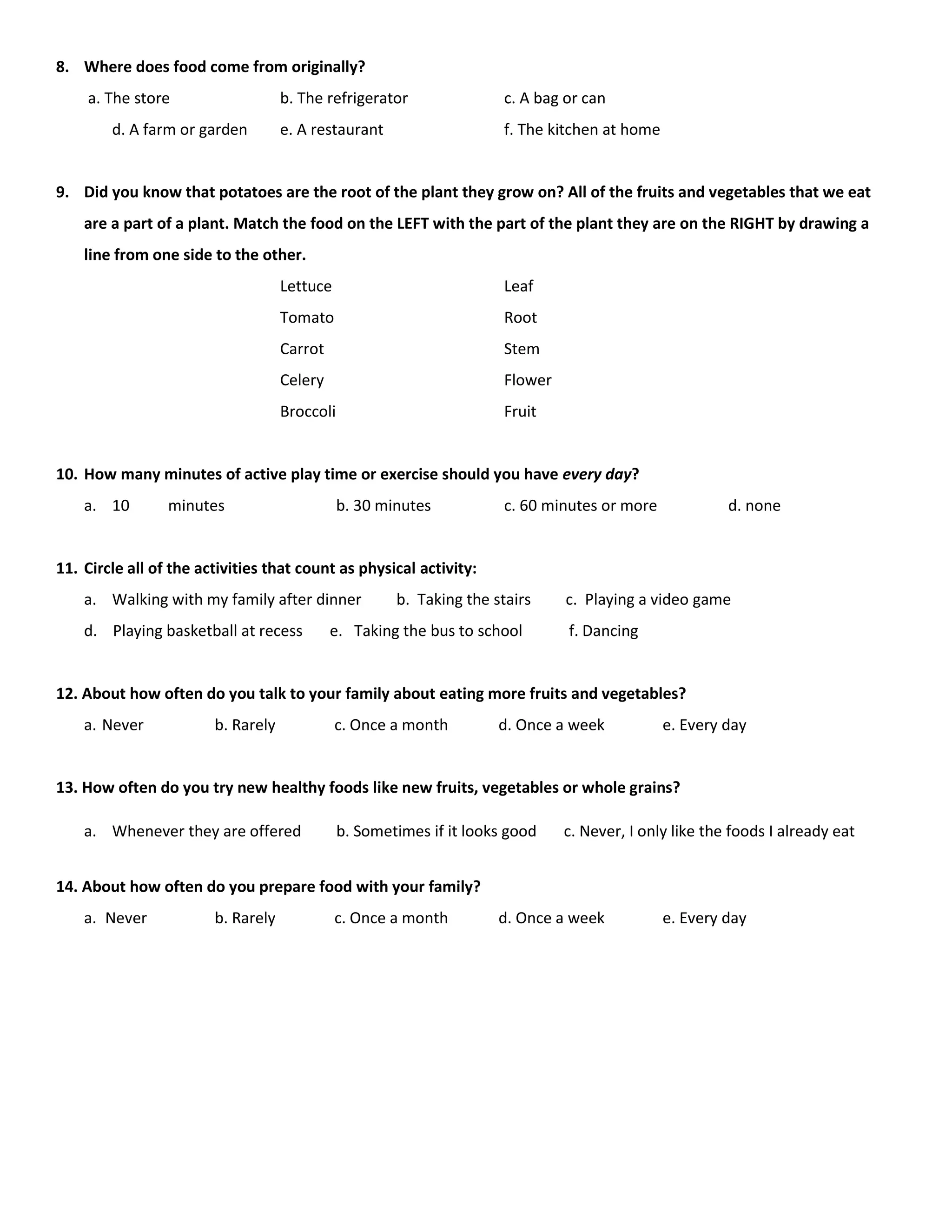 8. Where does food come from originally?
a. The store b. The refrigerator c. A bag or can
d. A farm or garden e. A restaurant f. The kitchen at home
9. Did you know that potatoes are the root of the plant they grow on? All of the fruits and vegetables that we eat
are a part of a plant. Match the food on the LEFT with the part of the plant they are on the RIGHT by drawing a
line from one side to the other.
Lettuce Leaf
Tomato Root
Carrot Stem
Celery Flower
Broccoli Fruit
10. How many minutes of active play time or exercise should you have every day?
a. 10 minutes b. 30 minutes c. 60 minutes or more d. none
11. Circle all of the activities that count as physical activity:
a. Walking with my family after dinner b. Taking the stairs c. Playing a video game
d. Playing basketball at recess e. Taking the bus to school f. Dancing
12. About how often do you talk to your family about eating more fruits and vegetables?
a. Never b. Rarely c. Once a month d. Once a week e. Every day
13. How often do you try new healthy foods like new fruits, vegetables or whole grains?
a. Whenever they are offered b. Sometimes if it looks good c. Never, I only like the foods I already eat
14. About how often do you prepare food with your family?
a. Never b. Rarely c. Once a month d. Once a week e. Every day
 