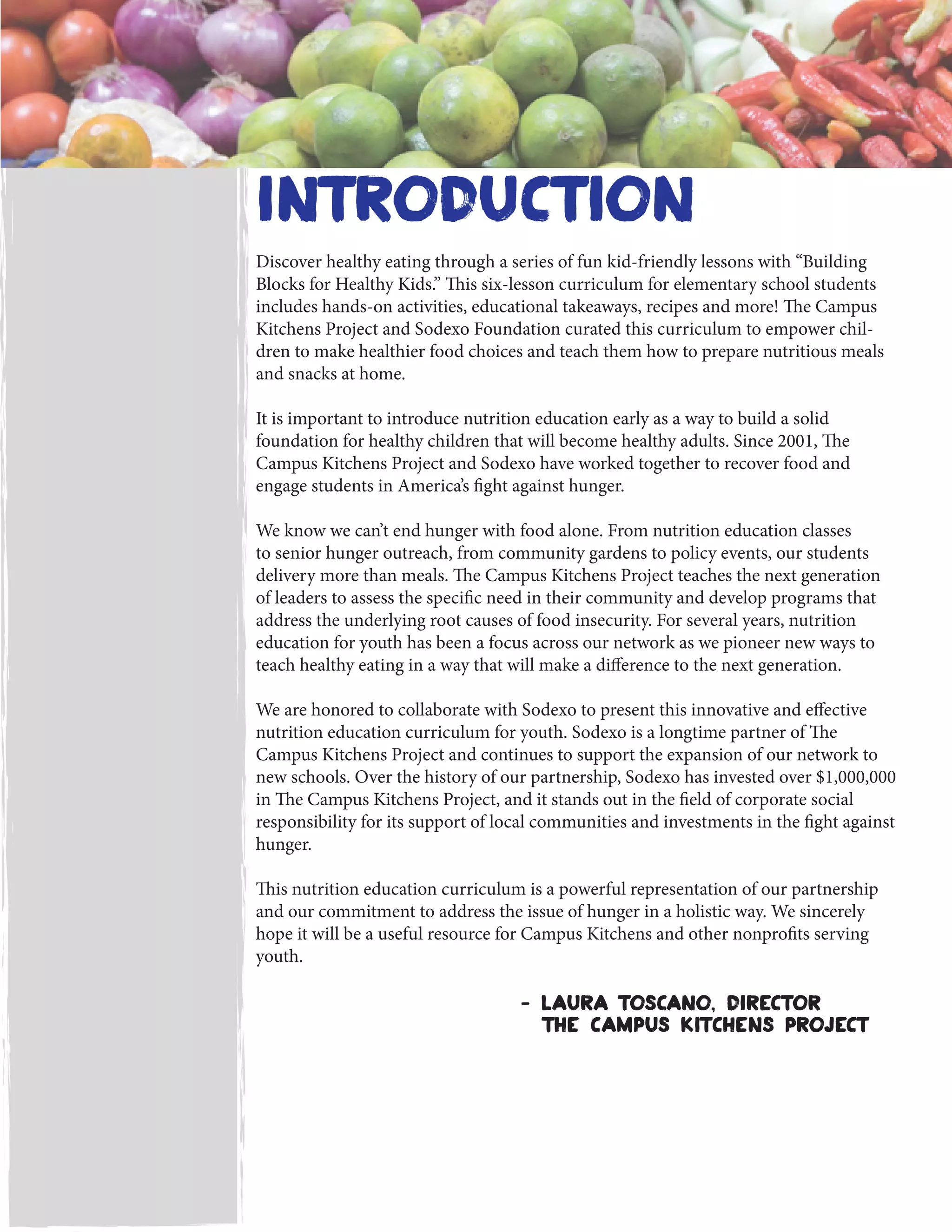 introduction
Discover healthy eating through a series of fun kid-friendly lessons with “Building
Blocks for Healthy Kids.” This six-lesson curriculum for elementary school students
includes hands-on activities, educational takeaways, recipes and more! The Campus
Kitchens Project and Sodexo Foundation curated this curriculum to empower chil-
dren to make healthier food choices and teach them how to prepare nutritious meals
and snacks at home.
It is important to introduce nutrition education early as a way to build a solid
foundation for healthy children that will become healthy adults. Since 2001, The
Campus Kitchens Project and Sodexo have worked together to recover food and
engage students in America’s fight against hunger.
We know we can’t end hunger with food alone. From nutrition education classes
to senior hunger outreach, from community gardens to policy events, our students
delivery more than meals. The Campus Kitchens Project teaches the next generation
of leaders to assess the specific need in their community and develop programs that
address the underlying root causes of food insecurity. For several years, nutrition
education for youth has been a focus across our network as we pioneer new ways to
teach healthy eating in a way that will make a difference to the next generation.
We are honored to collaborate with Sodexo to present this innovative and effective
nutrition education curriculum for youth. Sodexo is a longtime partner of The
Campus Kitchens Project and continues to support the expansion of our network to
new schools. Over the history of our partnership, Sodexo has invested over $1,000,000
in The Campus Kitchens Project, and it stands out in the field of corporate social
responsibility for its support of local communities and investments in the fight against
hunger.
This nutrition education curriculum is a powerful representation of our partnership
and our commitment to address the issue of hunger in a holistic way. We sincerely
hope it will be a useful resource for Campus Kitchens and other nonprofits serving
youth.
- Laura toscano, director
the Campus kitchens project
 