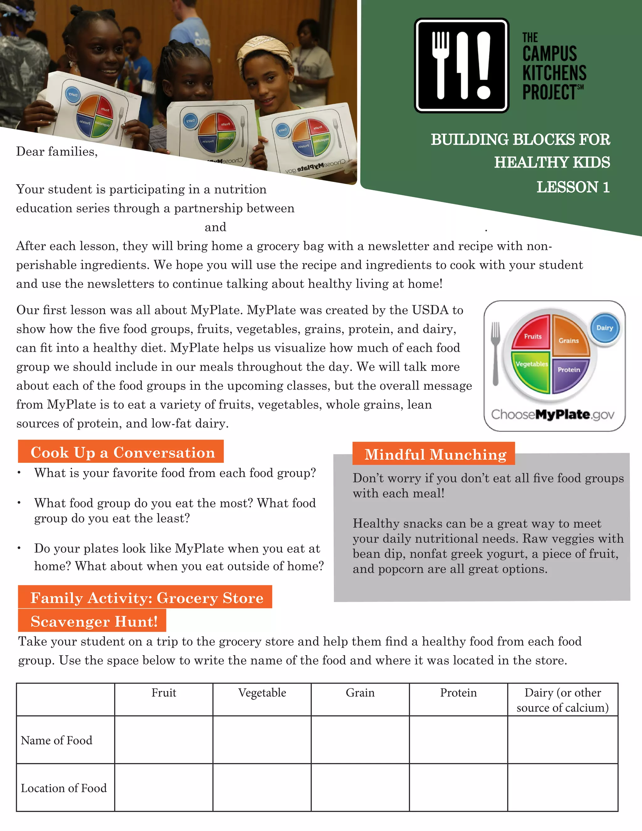 BUILDING BLOCKS FOR
HEALTHY KIDS
LESSON 1
Dear families,
Your student is participating in a nutrition
education series through a partnership between -------------------
---------------------------------------------and -- -------------------------------- .
After each lesson, they will bring home a grocery bag with a newsletter and recipe with non-
perishable ingredients. We hope you will use the recipe and ingredients to cook with your student
and use the newsletters to continue talking about healthy living at home!
Family Activity: Grocery Store
Scavenger Hunt!
Take your student on a trip to the grocery store and help them find a healthy food from each food
group. Use the space below to write the name of the food and where it was located in the store.
•	 What is your favorite food from each food group?
•	 What food group do you eat the most? What food
group do you eat the least?
•	 Do your plates look like MyPlate when you eat at
home? What about when you eat outside of home?
Mindful Munching
Don’t worry if you don’t eat all five food groups
with each meal!
Healthy snacks can be a great way to meet
your daily nutritional needs. Raw veggies with
bean dip, nonfat greek yogurt, a piece of fruit,
and popcorn are all great options.
Fruit Vegetable Grain Protein Dairy (or other
source of calcium)
Name of Food
Location of Food
Cook Up a Conversation
Our first lesson was all about MyPlate. MyPlate was created by the USDA to
show how the five food groups, fruits, vegetables, grains, protein, and dairy,
can fit into a healthy diet. MyPlate helps us visualize how much of each food
group we should include in our meals throughout the day. We will talk more
about each of the food groups in the upcoming classes, but the overall message
from MyPlate is to eat a variety of fruits, vegetables, whole grains, lean
sources of protein, and low-fat dairy.
 