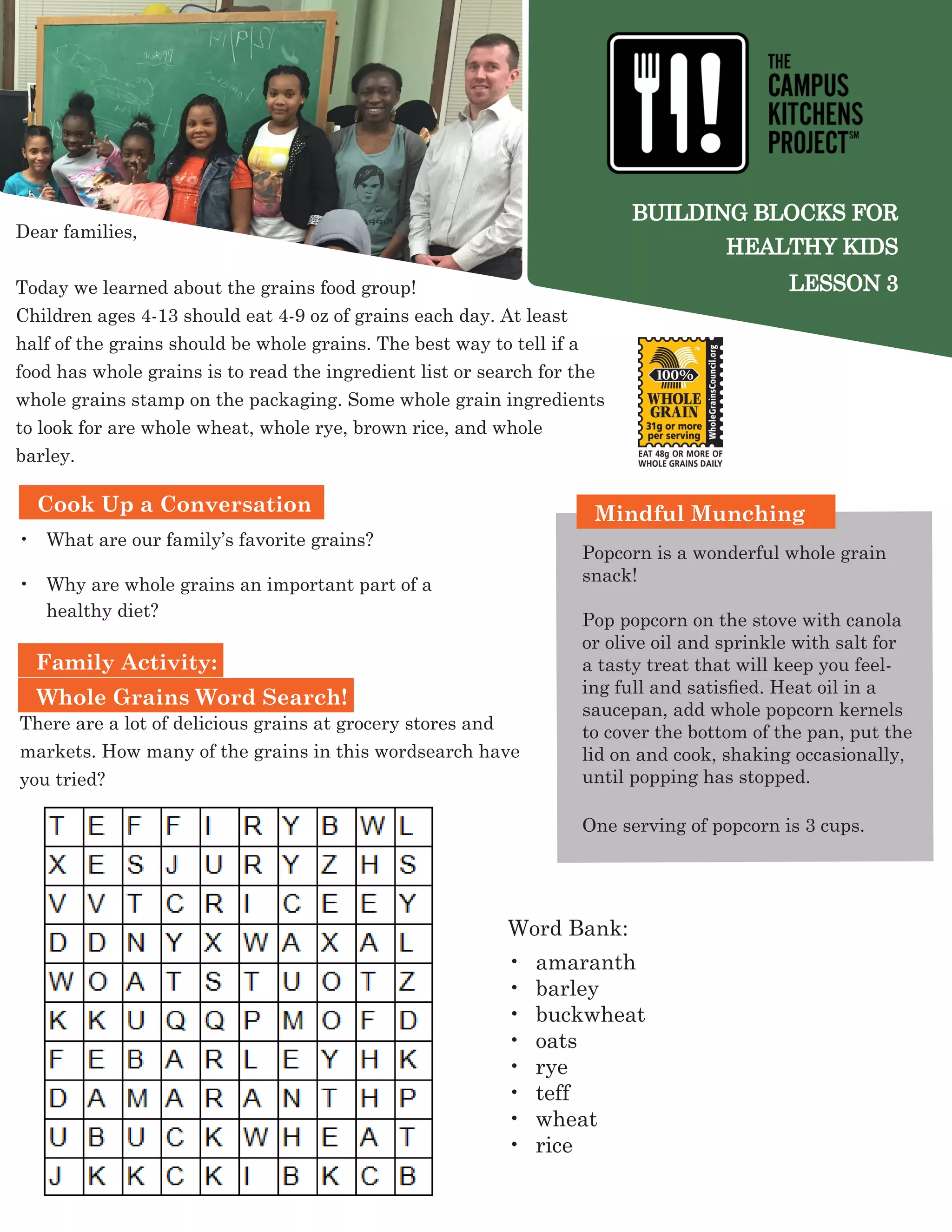 BUILDING BLOCKS FOR
HEALTHY KIDS
LESSON 3
Dear families,
Today we learned about the grains food group!
Children ages 4-13 should eat 4-9 oz of grains each day. At least
half of the grains should be whole grains. The best way to tell if a
food has whole grains is to read the ingredient list or search for the
whole grains stamp on the packaging. Some whole grain ingredients
to look for are whole wheat, whole rye, brown rice, and whole
barley.
Family Activity:
Whole Grains Word Search!
•	 What are our family’s favorite grains?
•	 Why are whole grains an important part of a
healthy diet?
Mindful Munching
Popcorn is a wonderful whole grain
snack!
Pop popcorn on the stove with canola
or olive oil and sprinkle with salt for
a tasty treat that will keep you feel-
ing full and satisfied. Heat oil in a
saucepan, add whole popcorn kernels
to cover the bottom of the pan, put the
lid on and cook, shaking occasionally,
until popping has stopped.
One serving of popcorn is 3 cups.
Word Bank:
•	 amaranth
•	 barley
•	 buckwheat
•	 oats
•	 rye
•	 teff
•	 wheat
•	 rice
Cook Up a Conversation
There are a lot of delicious grains at grocery stores and
markets. How many of the grains in this wordsearch have
you tried?
 