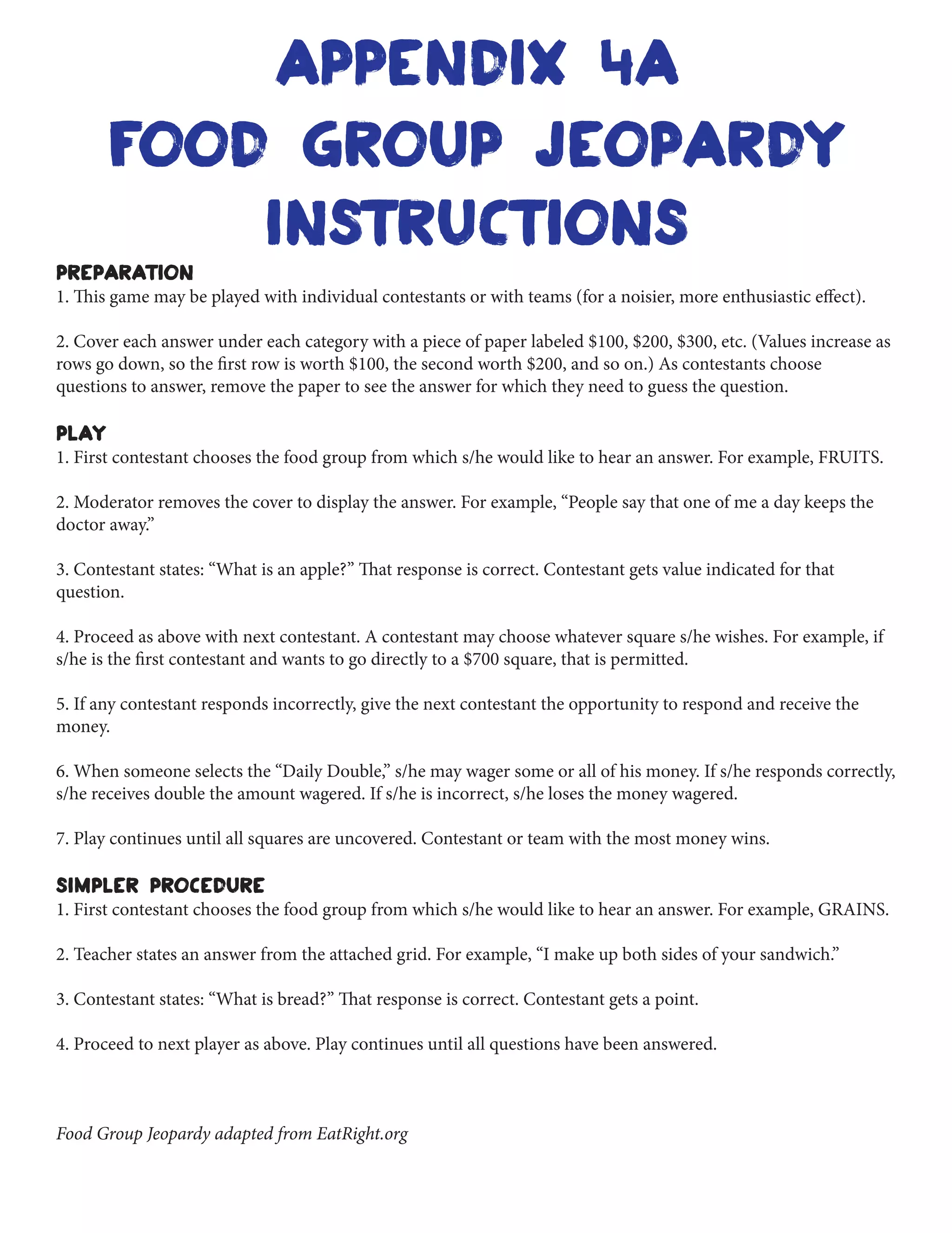 food group jeopardy
instructions
PREPARATION
1. This game may be played with individual contestants or with teams (for a noisier, more enthusiastic effect).
2. Cover each answer under each category with a piece of paper labeled $100, $200, $300, etc. (Values increase as
rows go down, so the first row is worth $100, the second worth $200, and so on.) As contestants choose
questions to answer, remove the paper to see the answer for which they need to guess the question.
PLAY
1. First contestant chooses the food group from which s/he would like to hear an answer. For example, FRUITS.
2. Moderator removes the cover to display the answer. For example, “People say that one of me a day keeps the
doctor away.”
3. Contestant states: “What is an apple?” That response is correct. Contestant gets value indicated for that
question.
4. Proceed as above with next contestant. A contestant may choose whatever square s/he wishes. For example, if
s/he is the first contestant and wants to go directly to a $700 square, that is permitted.
5. If any contestant responds incorrectly, give the next contestant the opportunity to respond and receive the
money.
6. When someone selects the “Daily Double,” s/he may wager some or all of his money. If s/he responds correctly,
s/he receives double the amount wagered. If s/he is incorrect, s/he loses the money wagered.
7. Play continues until all squares are uncovered. Contestant or team with the most money wins.
SIMPLER PROCEDURE
1. First contestant chooses the food group from which s/he would like to hear an answer. For example, GRAINS.
2. Teacher states an answer from the attached grid. For example, “I make up both sides of your sandwich.”
3. Contestant states: “What is bread?” That response is correct. Contestant gets a point.
4. Proceed to next player as above. Play continues until all questions have been answered.
Food Group Jeopardy adapted from EatRight.org
Appendix 4A
 