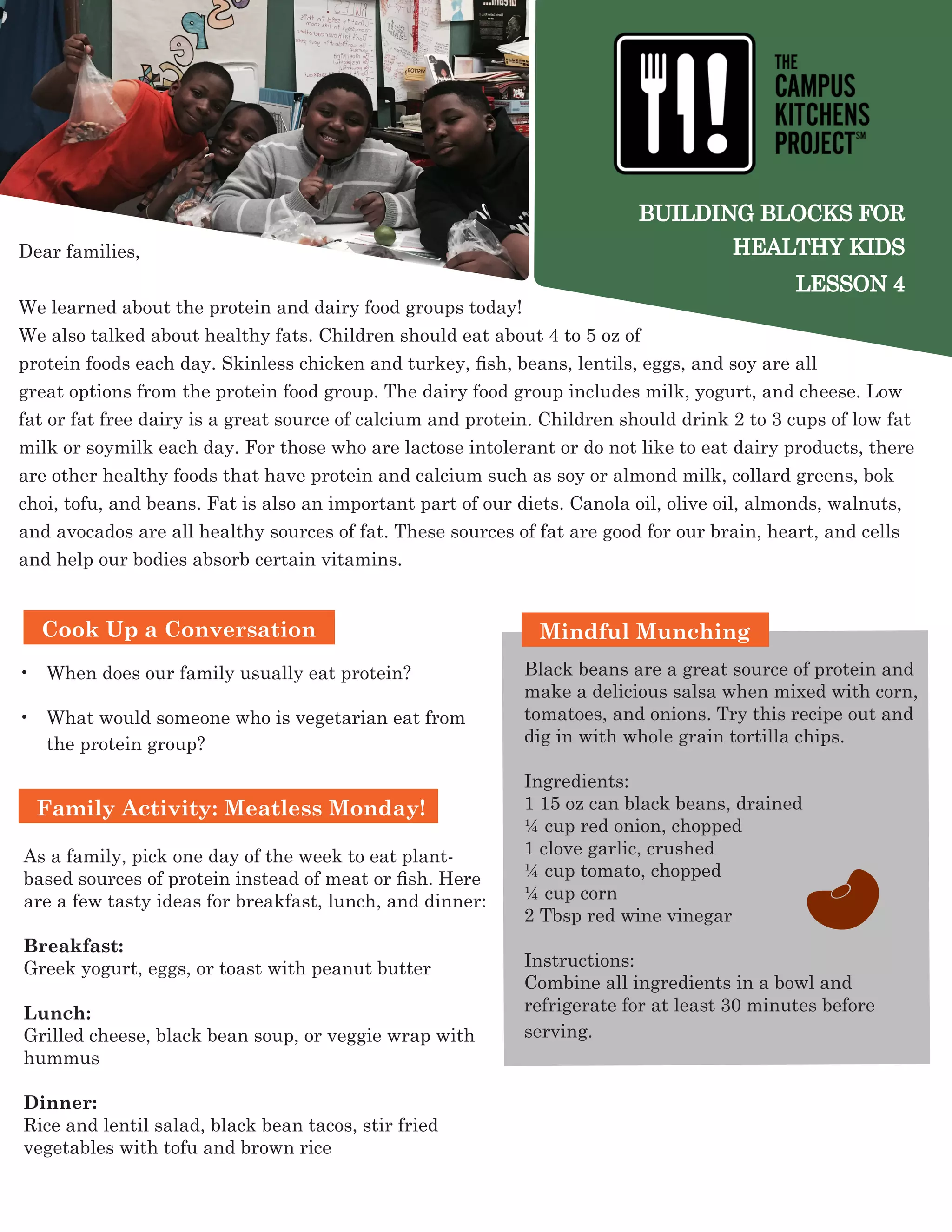 BUILDING BLOCKS FOR
HEALTHY KIDS
LESSON 4
Dear families,
We learned about the protein and dairy food groups today!
We also talked about healthy fats. Children should eat about 4 to 5 oz of
protein foods each day. Skinless chicken and turkey, fish, beans, lentils, eggs, and soy are all
great options from the protein food group. The dairy food group includes milk, yogurt, and cheese. Low
fat or fat free dairy is a great source of calcium and protein. Children should drink 2 to 3 cups of low fat
milk or soymilk each day. For those who are lactose intolerant or do not like to eat dairy products, there
are other healthy foods that have protein and calcium such as soy or almond milk, collard greens, bok
choi, tofu, and beans. Fat is also an important part of our diets. Canola oil, olive oil, almonds, walnuts,
and avocados are all healthy sources of fat. These sources of fat are good for our brain, heart, and cells
and help our bodies absorb certain vitamins.
Family Activity: Meatless Monday!
•	 When does our family usually eat protein?
•	 What would someone who is vegetarian eat from
the protein group?
Mindful Munching
Black beans are a great source of protein and
make a delicious salsa when mixed with corn,
tomatoes, and onions. Try this recipe out and
dig in with whole grain tortilla chips.
Ingredients:
1 15 oz can black beans, drained
¼ cup red onion, chopped
1 clove garlic, crushed
¼ cup tomato, chopped
¼ cup corn
2 Tbsp red wine vinegar
Instructions:
Combine all ingredients in a bowl and
refrigerate for at least 30 minutes before
serving.
Cook Up a Conversation
As a family, pick one day of the week to eat plant-
based sources of protein instead of meat or fish. Here
are a few tasty ideas for breakfast, lunch, and dinner:
Breakfast:
Greek yogurt, eggs, or toast with peanut butter
Lunch:
Grilled cheese, black bean soup, or veggie wrap with
hummus
Dinner:
Rice and lentil salad, black bean tacos, stir fried
vegetables with tofu and brown rice
 