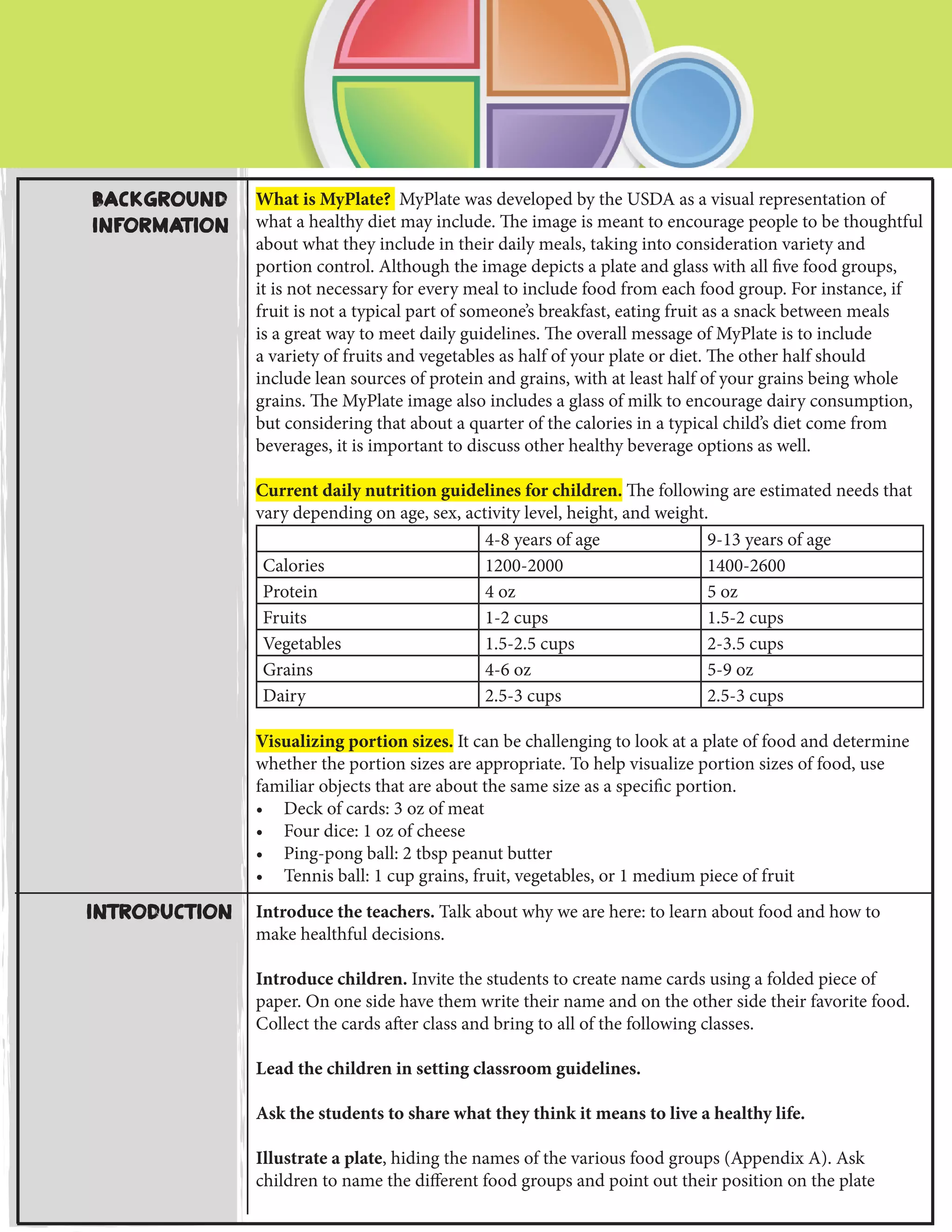Introduction Introduce the teachers. Talk about why we are here: to learn about food and how to
make healthful decisions.
Introduce children. Invite the students to create name cards using a folded piece of
paper. On one side have them write their name and on the other side their favorite food.
Collect the cards after class and bring to all of the following classes.
Lead the children in setting classroom guidelines.
Ask the students to share what they think it means to live a healthy life.
Illustrate a plate, hiding the names of the various food groups (Appendix A). Ask
children to name the different food groups and point out their position on the plate
Background
Information
What is MyPlate? MyPlate was developed by the USDA as a visual representation of
what a healthy diet may include. The image is meant to encourage people to be thoughtful
about what they include in their daily meals, taking into consideration variety and
portion control. Although the image depicts a plate and glass with all five food groups,
it is not necessary for every meal to include food from each food group. For instance, if
fruit is not a typical part of someone’s breakfast, eating fruit as a snack between meals
is a great way to meet daily guidelines. The overall message of MyPlate is to include
a variety of fruits and vegetables as half of your plate or diet. The other half should
include lean sources of protein and grains, with at least half of your grains being whole
grains. The MyPlate image also includes a glass of milk to encourage dairy consumption,
but considering that about a quarter of the calories in a typical child’s diet come from
beverages, it is important to discuss other healthy beverage options as well.
Current daily nutrition guidelines for children. The following are estimated needs that
vary depending on age, sex, activity level, height, and weight.
4-8 years of age 9-13 years of age
Calories 1200-2000 1400-2600
Protein 4 oz 5 oz
Fruits 1-2 cups 1.5-2 cups
Vegetables 1.5-2.5 cups 2-3.5 cups
Grains 4-6 oz 5-9 oz
Dairy 2.5-3 cups 2.5-3 cups
Visualizing portion sizes. It can be challenging to look at a plate of food and determine
whether the portion sizes are appropriate. To help visualize portion sizes of food, use
familiar objects that are about the same size as a specific portion.
•	 Deck of cards: 3 oz of meat
•	 Four dice: 1 oz of cheese
•	 Ping-pong ball: 2 tbsp peanut butter
•	 Tennis ball: 1 cup grains, fruit, vegetables, or 1 medium piece of fruit
 