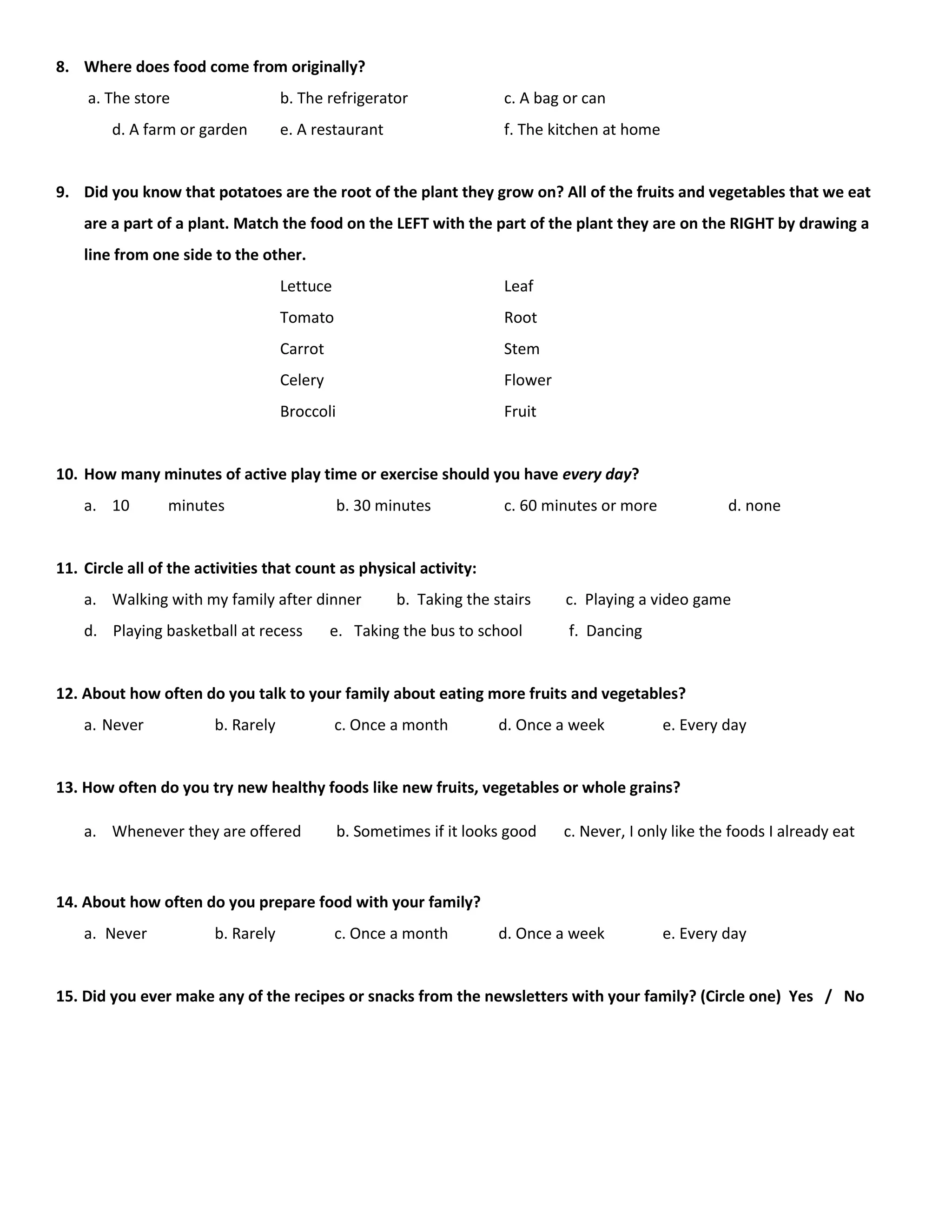 8. Where does food come from originally?
a. The store b. The refrigerator c. A bag or can
d. A farm or garden e. A restaurant f. The kitchen at home
9. Did you know that potatoes are the root of the plant they grow on? All of the fruits and vegetables that we eat
are a part of a plant. Match the food on the LEFT with the part of the plant they are on the RIGHT by drawing a
line from one side to the other.
Lettuce Leaf
Tomato Root
Carrot Stem
Celery Flower
Broccoli Fruit
10. How many minutes of active play time or exercise should you have every day?
a. 10 minutes b. 30 minutes c. 60 minutes or more d. none
11. Circle all of the activities that count as physical activity:
a. Walking with my family after dinner b. Taking the stairs c. Playing a video game
d. Playing basketball at recess e. Taking the bus to school f. Dancing
12. About how often do you talk to your family about eating more fruits and vegetables?
a. Never b. Rarely c. Once a month d. Once a week e. Every day
13. How often do you try new healthy foods like new fruits, vegetables or whole grains?
a. Whenever they are offered b. Sometimes if it looks good c. Never, I only like the foods I already eat
14. About how often do you prepare food with your family?
a. Never b. Rarely c. Once a month d. Once a week e. Every day
15. Did you ever make any of the recipes or snacks from the newsletters with your family? (Circle one) Yes / No
 