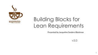 Building Blocks for
Lean Requirements
v3.0
1
Presented by Jacqueline Sanders-Blackman
 
