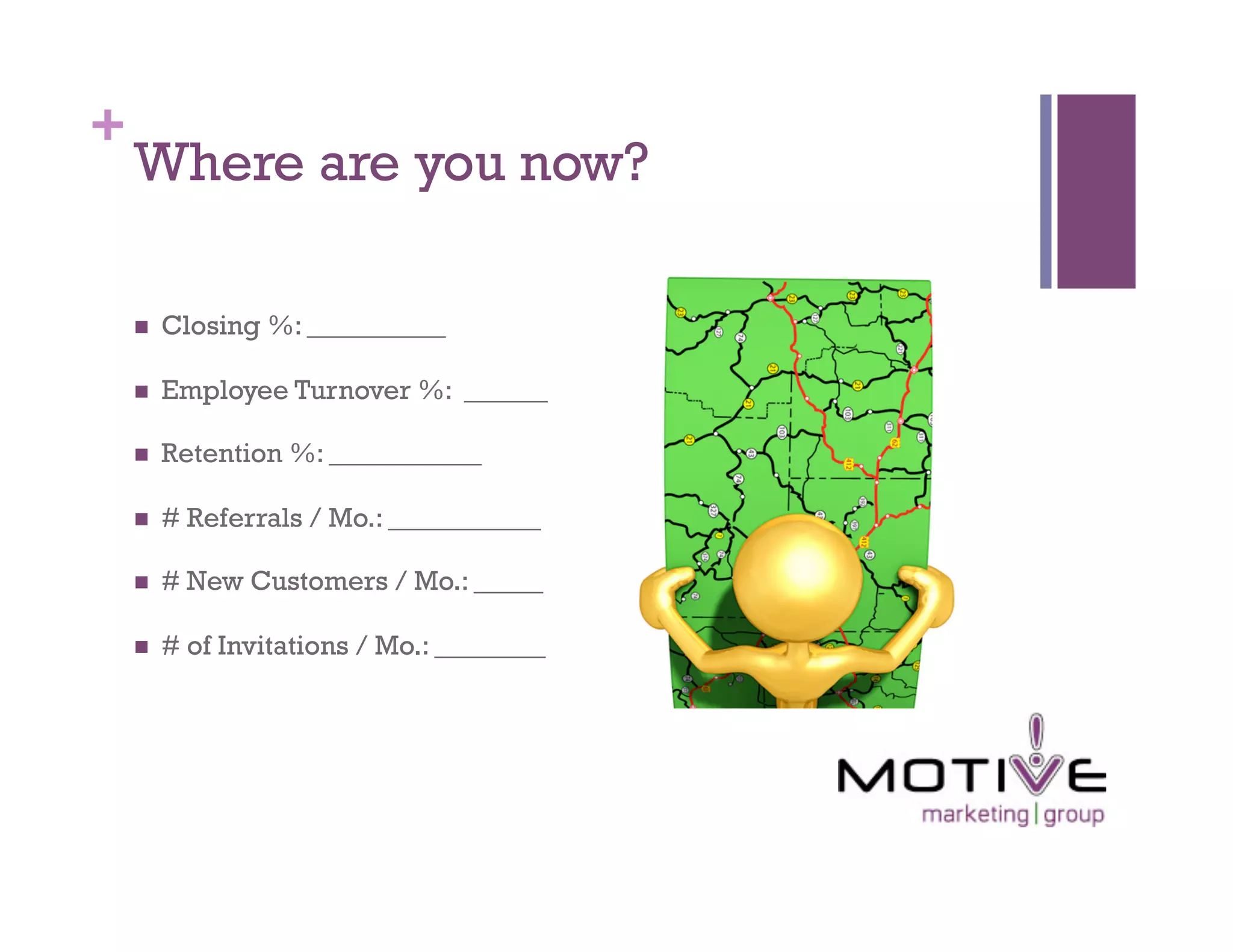 +
    Where are you now?

        Closing %: __________

        Employee Turnover %: ______

        Retention %: ___________

        # Referrals / Mo.: ___________

        # New Customers / Mo.: _____

        # of Invitations / Mo.: ________
 