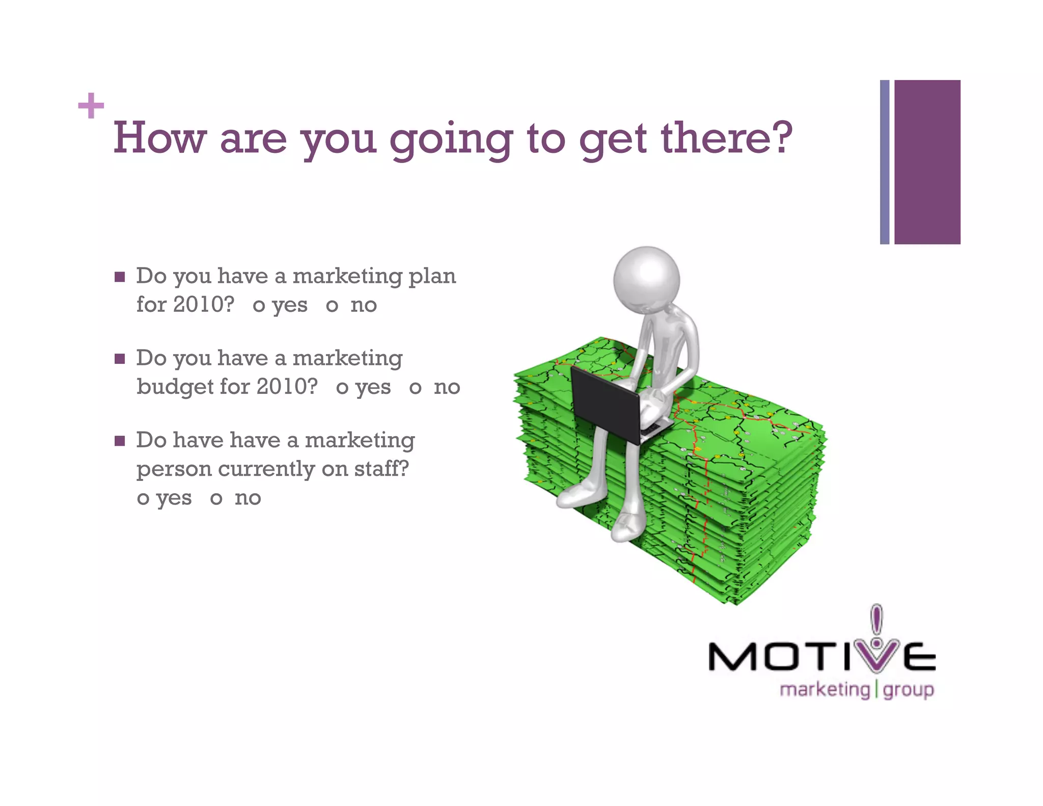 +
    How are you going to get there?

        Do you have a marketing plan
         for 2010? o yes o no

        Do you have a marketing
         budget for 2010? o yes o no

        Do have have a marketing
         person currently on staff?
         o yes o no
 
