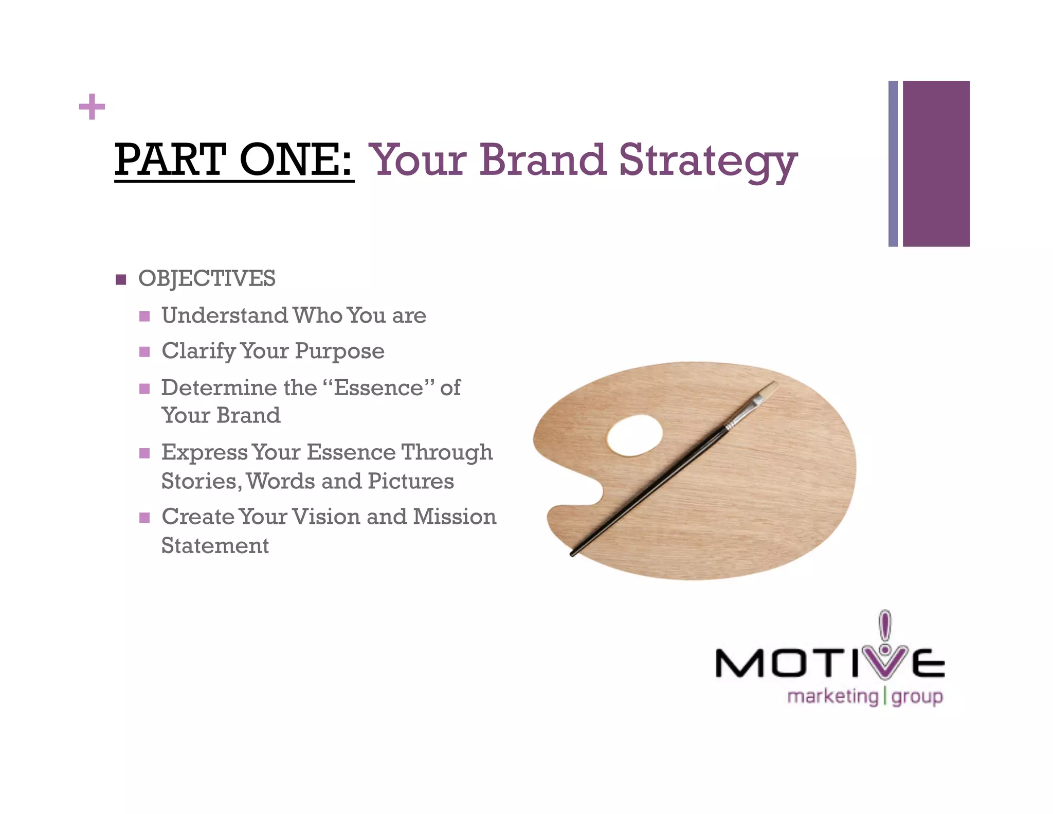 +
    PART ONE: Your Brand Strategy

        OBJECTIVES
             Understand Who You are
             Clarify Your Purpose
             Determine the “Essence” of
              Your Brand
             Express Your Essence Through
              Stories, Words and Pictures
             Create Your Vision and Mission
              Statement
 