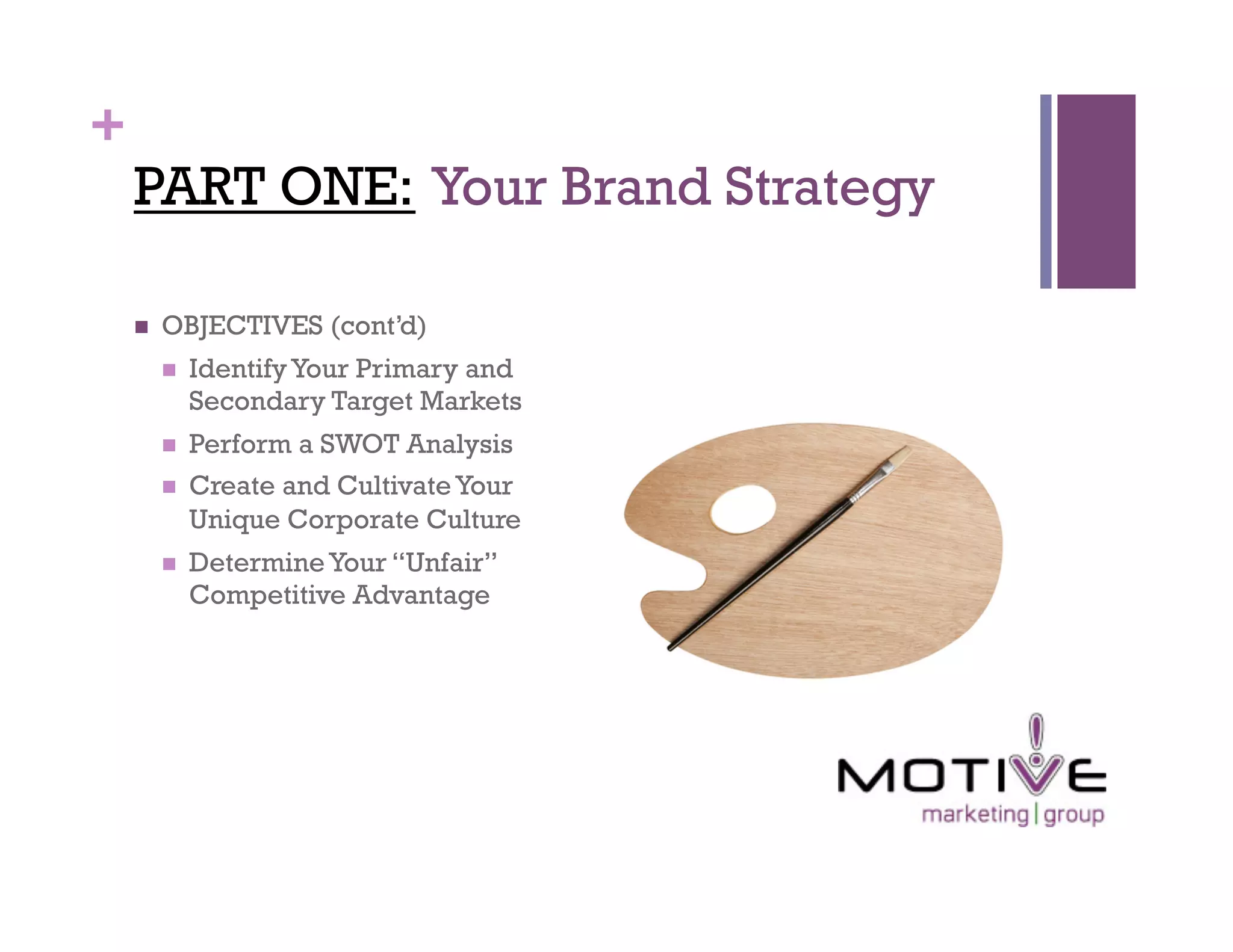 +
    PART ONE: Your Brand Strategy

        OBJECTIVES (cont’d)
             Identify Your Primary and
              Secondary Target Markets
             Perform a SWOT Analysis
             Create and Cultivate Your
              Unique Corporate Culture
             Determine Your “Unfair”
              Competitive Advantage
 