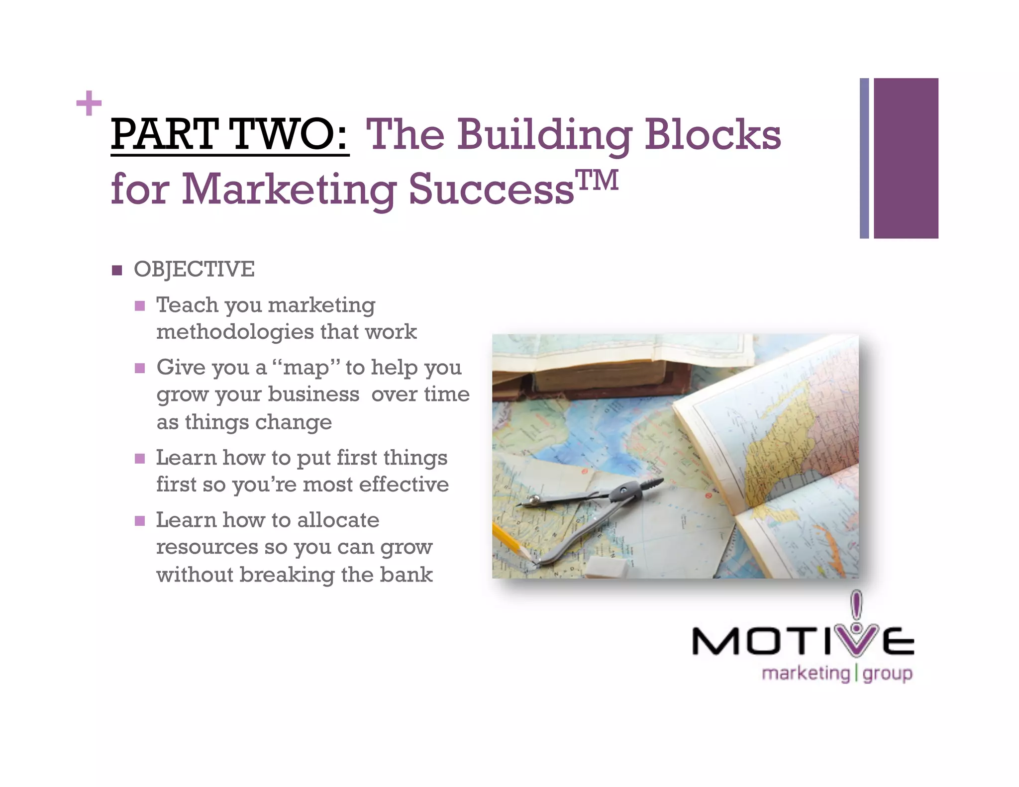 +
    PART TWO: The Building Blocks
    for Marketing SuccessTM
        OBJECTIVE
             Teach you marketing
              methodologies that work
             Give you a “map” to help you
              grow your business over time
              as things change
             Learn how to put first things
              first so you’re most effective
             Learn how to allocate
              resources so you can grow
              without breaking the bank
 