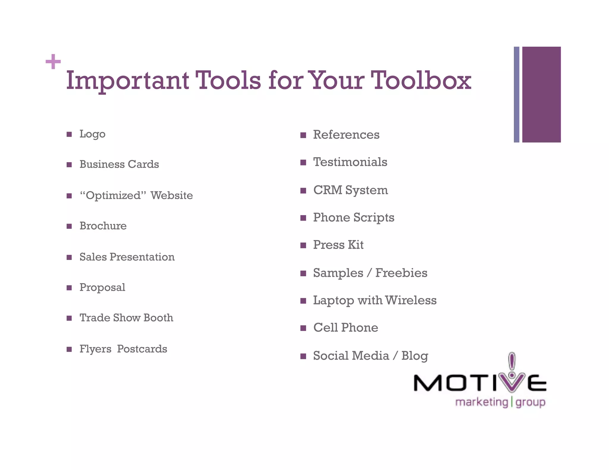 +
    Important Tools for Your Toolbox
        Logo                      References

        Business Cards            Testimonials

        “Optimized” Website       CRM System

                                   Phone Scripts
        Brochure
                                   Press Kit
        Sales Presentation
                                   Samples / Freebies
        Proposal
                                   Laptop with Wireless
        Trade Show Booth
                                   Cell Phone
        Flyers Postcards
                                   Social Media / Blog
 