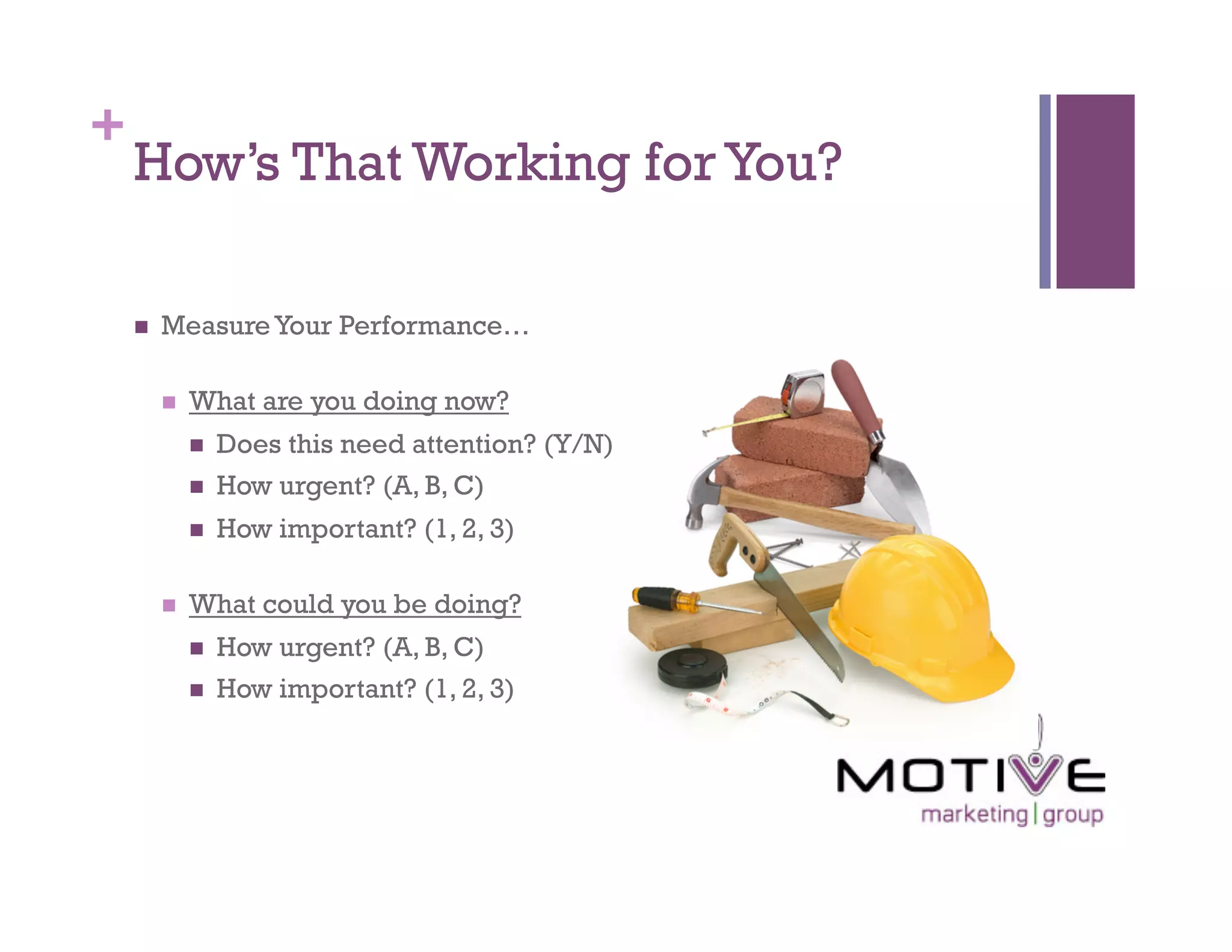 +
    How’s That Working for You?

        Measure Your Performance…

             What are you doing now?
                  Does this need attention? (Y/N)
                  How urgent? (A, B, C)
                  How important? (1, 2, 3)

             What could you be doing?
                  How urgent? (A, B, C)
                  How important? (1, 2, 3)
 