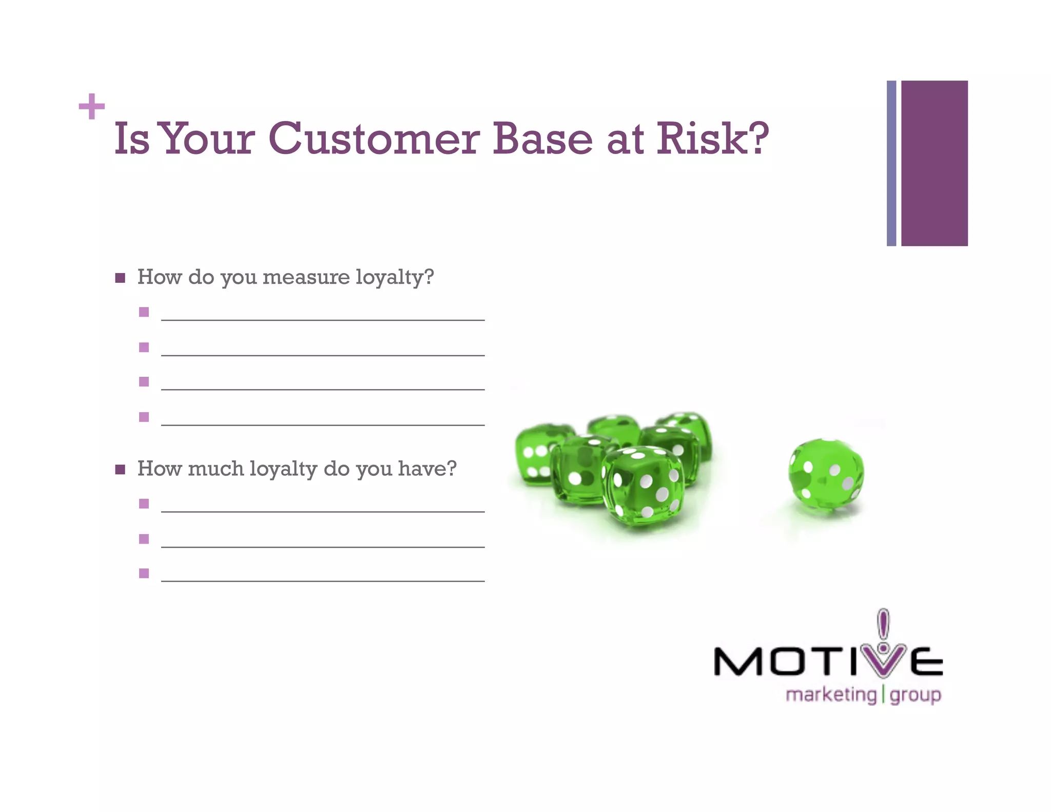 +
    Is Your Customer Base at Risk?

        How do you measure loyalty?
             _____________________________
             _____________________________
             _____________________________
             _____________________________

        How much loyalty do you have?
             _____________________________
             _____________________________
             _____________________________
 