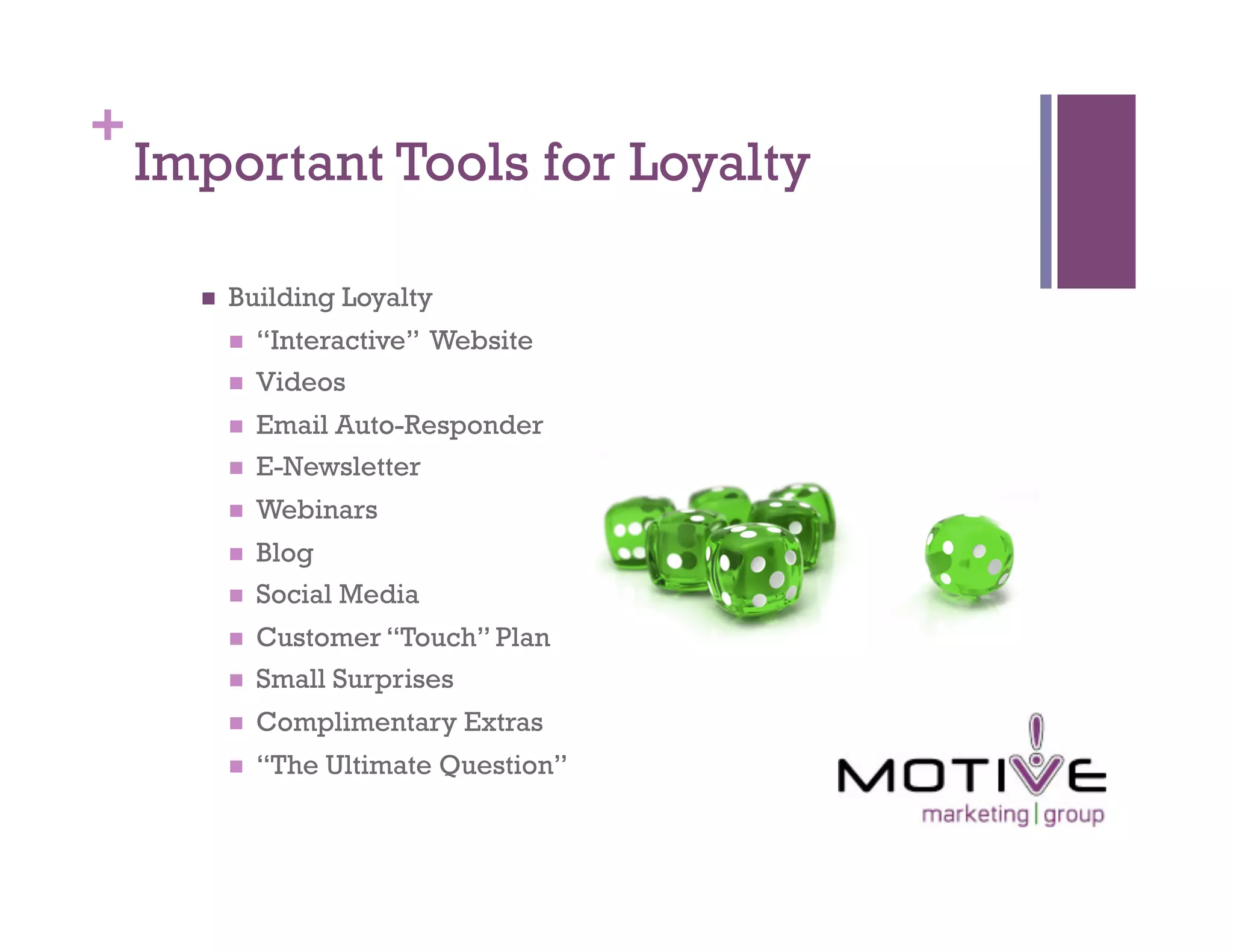 +
    Important Tools for Loyalty

          Building Loyalty
               “Interactive” Website
               Videos
               Email Auto-Responder
               E-Newsletter
               Webinars
               Blog
               Social Media
               Customer “Touch” Plan
               Small Surprises
               Complimentary Extras
               “The Ultimate Question”
 