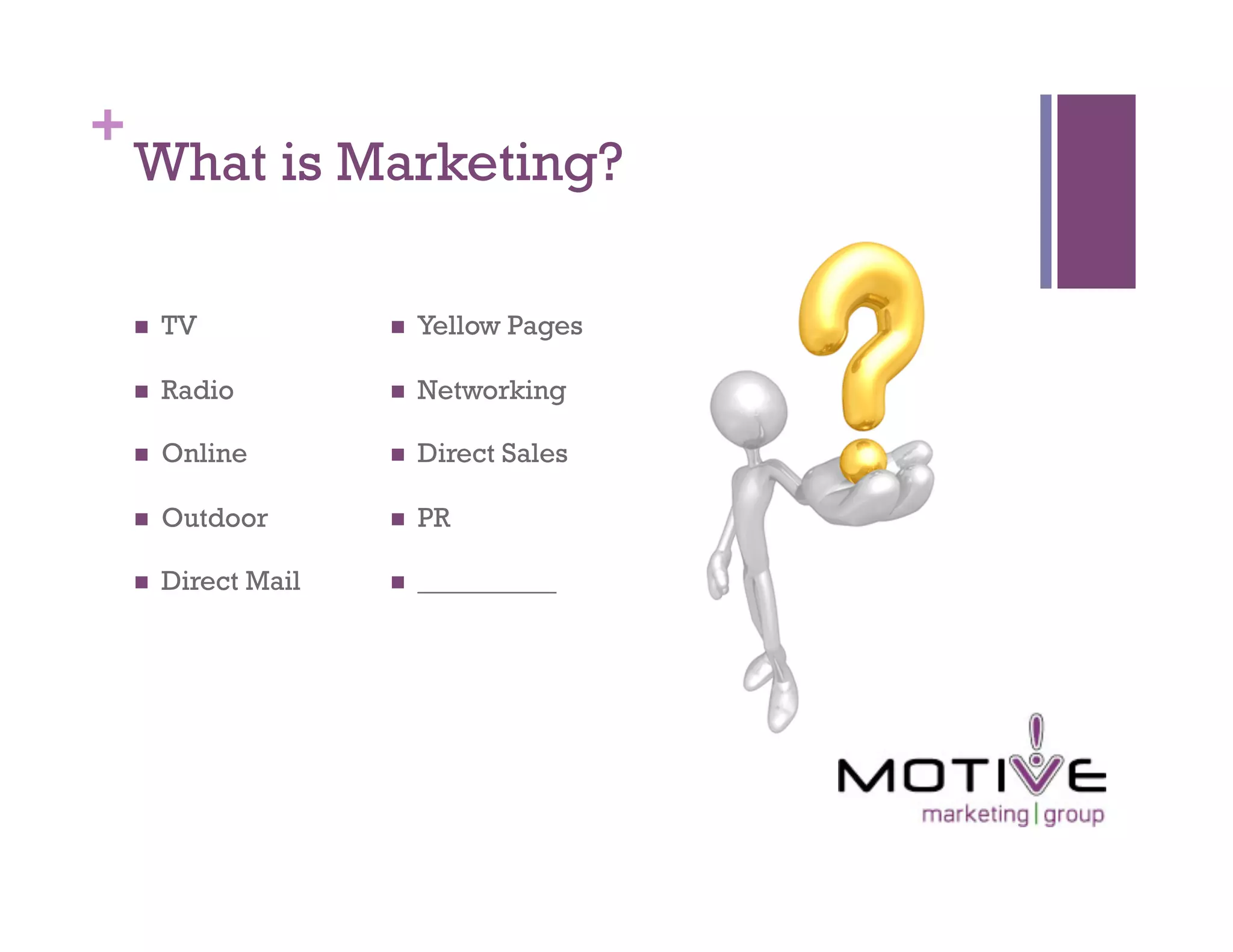 +
    What is Marketing?

        TV                Yellow Pages

        Radio             Networking

        Online            Direct Sales

        Outdoor           PR

        Direct Mail       __________
 