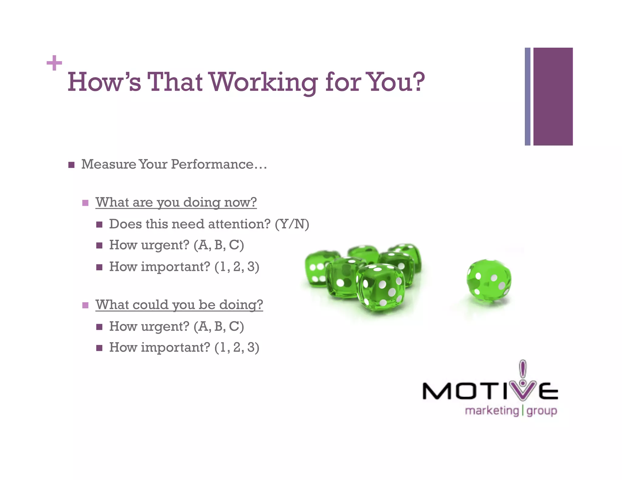 +
    How’s That Working for You?

        Measure Your Performance…

             What are you doing now?
                  Does this need attention? (Y/N)
                  How urgent? (A, B, C)
                  How important? (1, 2, 3)

             What could you be doing?
                  How urgent? (A, B, C)
                  How important? (1, 2, 3)
 