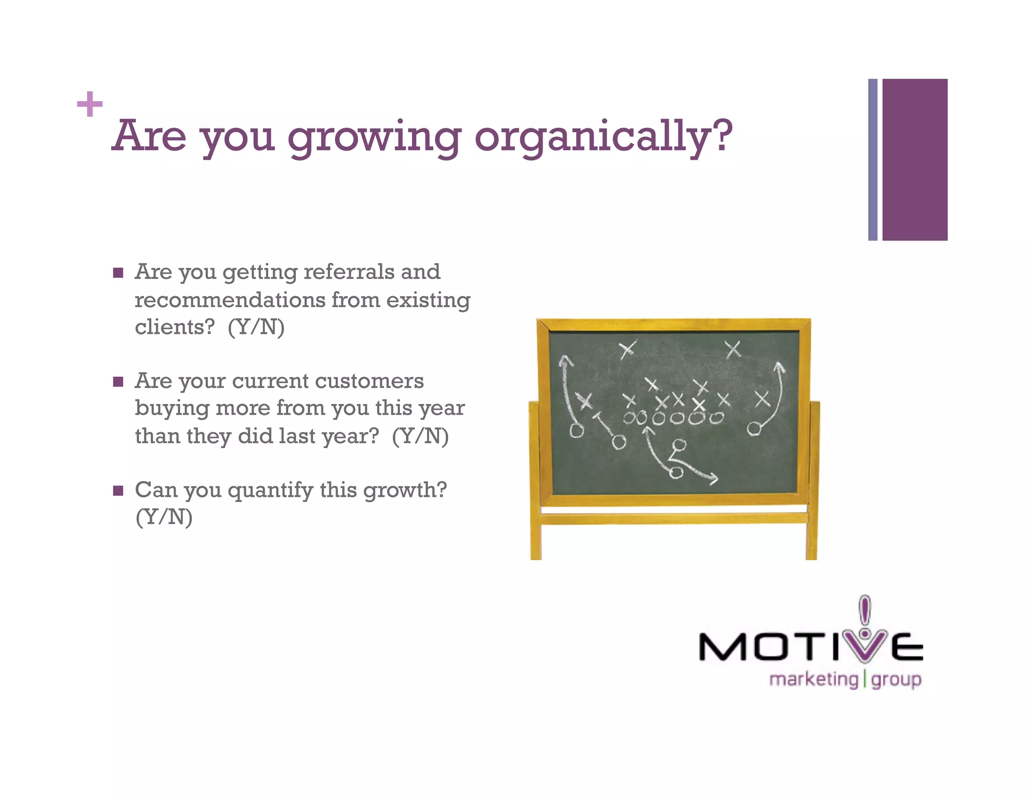 +
    Are you growing organically?

        Are you getting referrals and
         recommendations from existing
         clients? (Y/N)

        Are your current customers
         buying more from you this year
         than they did last year? (Y/N)

        Can you quantify this growth?
         (Y/N)
 