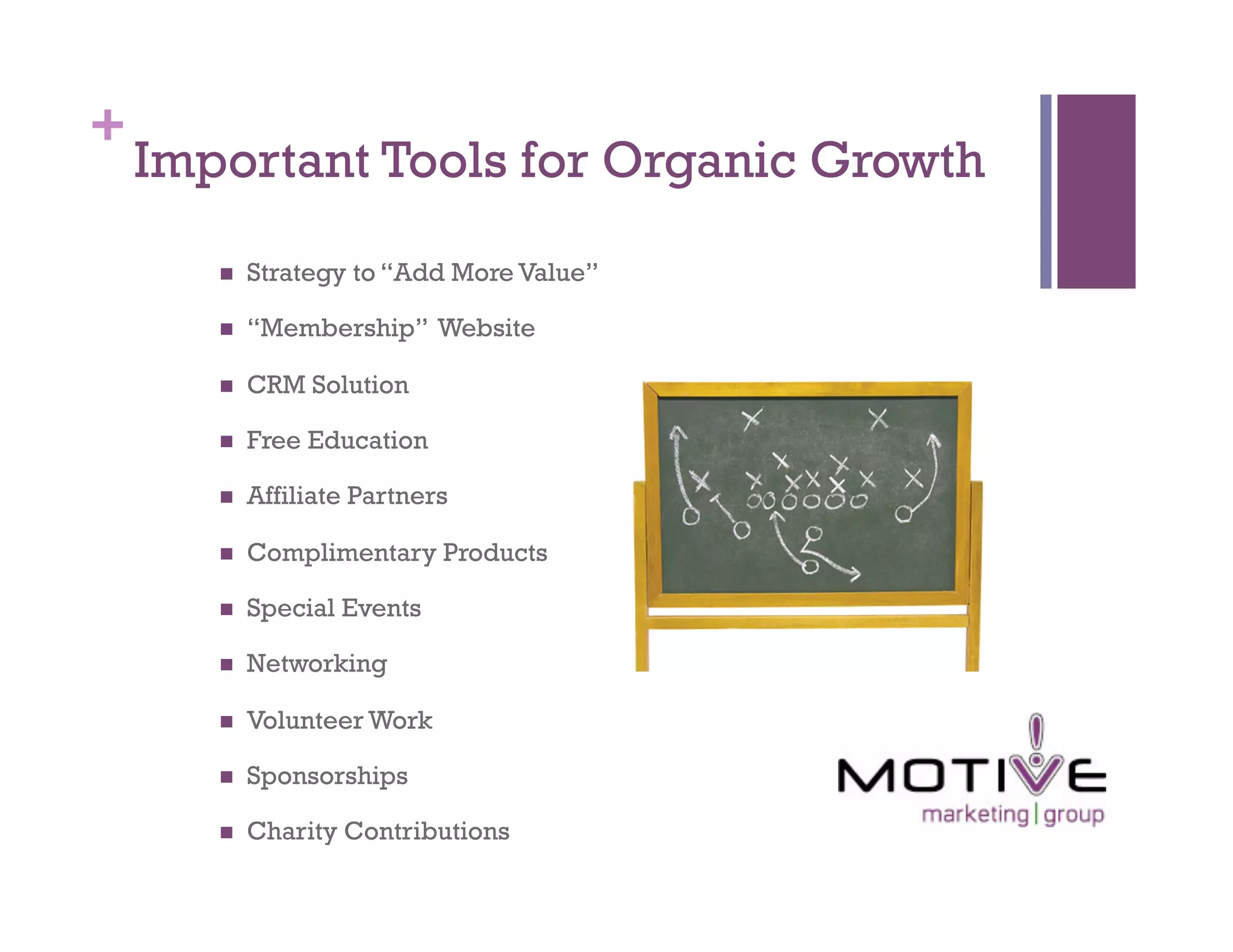 +
    Important Tools for Organic Growth
           Strategy to “Add More Value”

           “Membership” Website

           CRM Solution

           Free Education

           Affiliate Partners

           Complimentary Products

           Special Events

           Networking

           Volunteer Work

           Sponsorships

           Charity Contributions
 