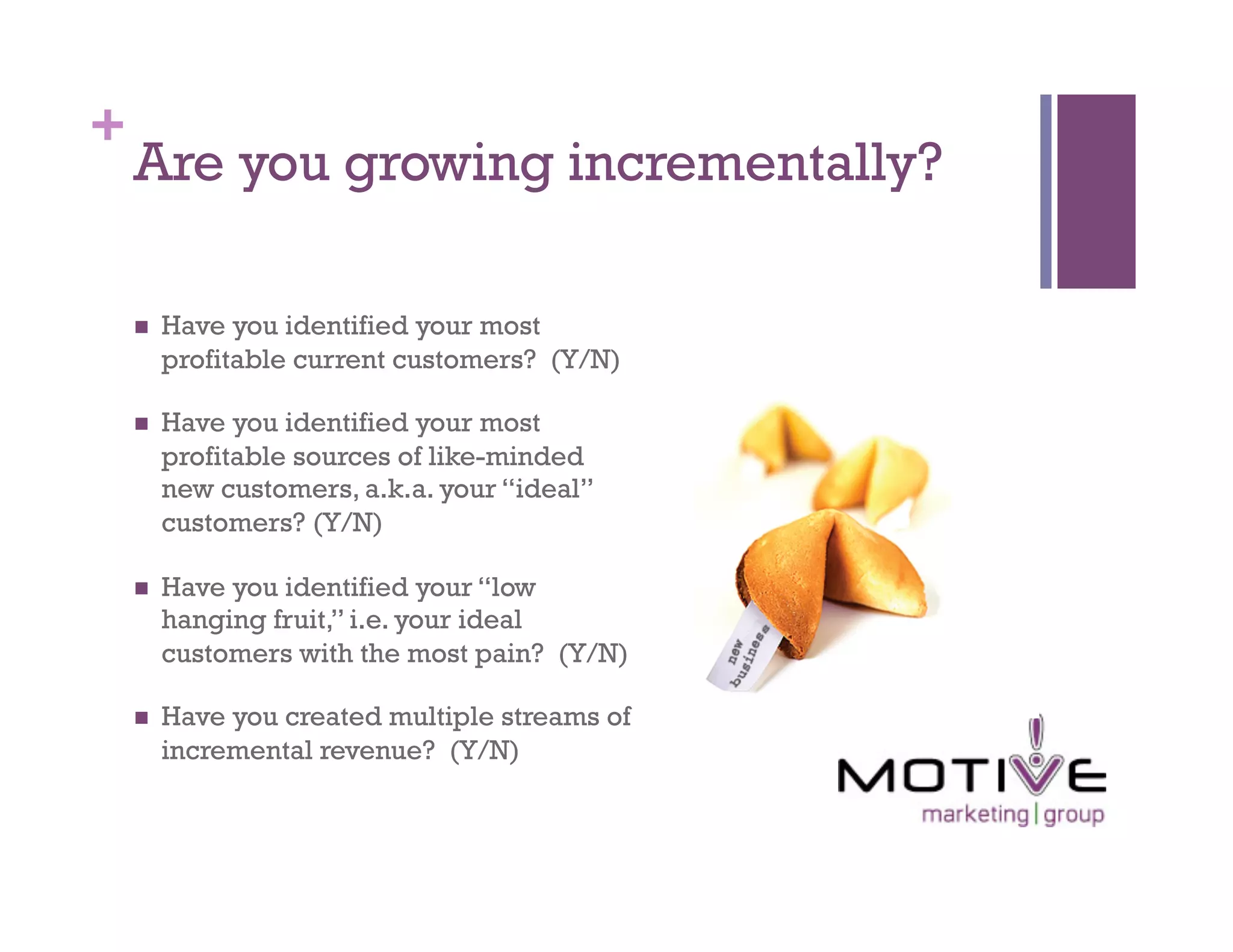 +
    Are you growing incrementally?

        Have you identified your most
         profitable current customers? (Y/N)

        Have you identified your most
         profitable sources of like-minded
         new customers, a.k.a. your “ideal”
         customers? (Y/N)

        Have you identified your “low
         hanging fruit,” i.e. your ideal
         customers with the most pain? (Y/N)

        Have you created multiple streams of
         incremental revenue? (Y/N)
 