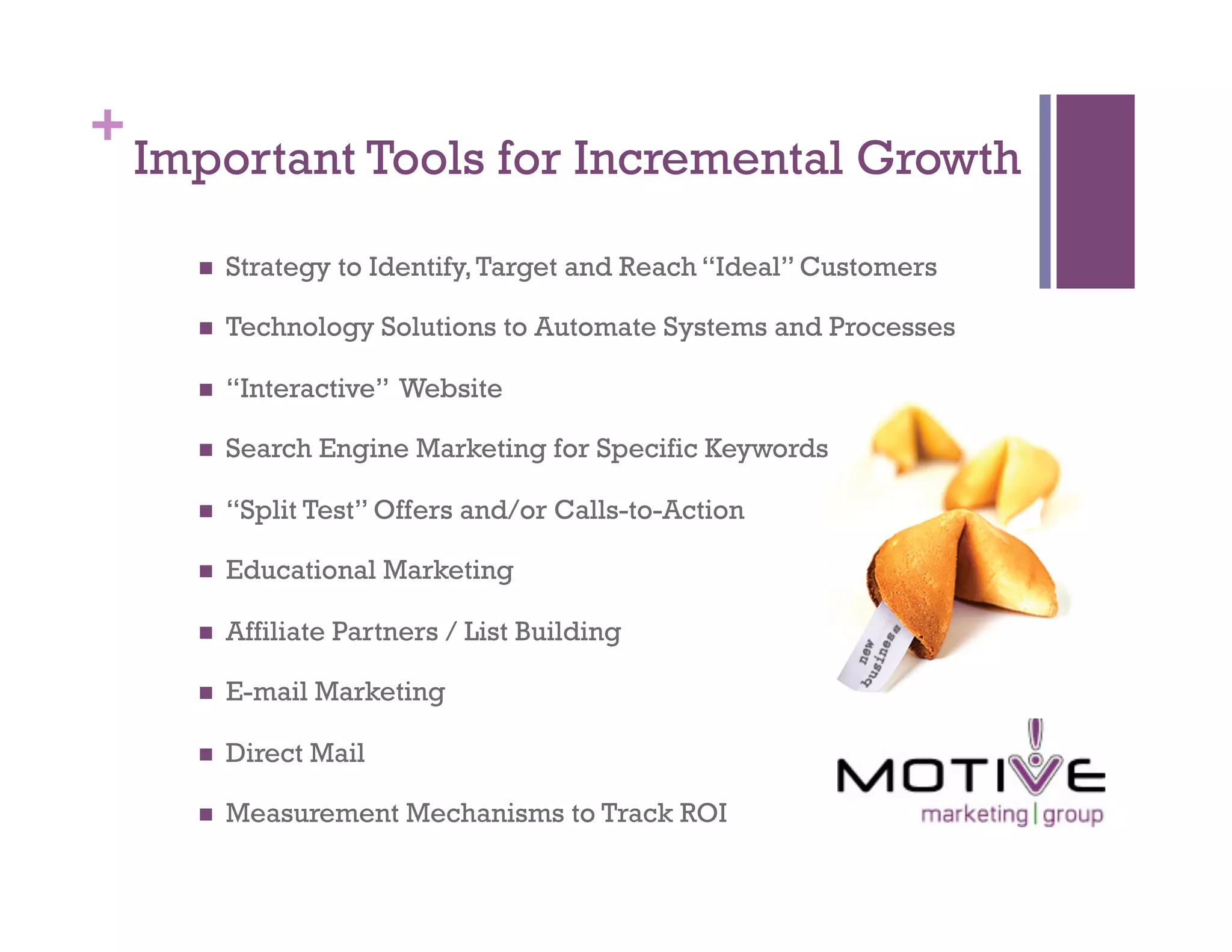 +
    Important Tools for Incremental Growth

          Strategy to Identify, Target and Reach “Ideal” Customers

          Technology Solutions to Automate Systems and Processes

          “Interactive” Website

          Search Engine Marketing for Specific Keywords

          “Split Test” Offers and/or Calls-to-Action

          Educational Marketing

          Affiliate Partners / List Building

          E-mail Marketing

          Direct Mail

          Measurement Mechanisms to Track ROI
 