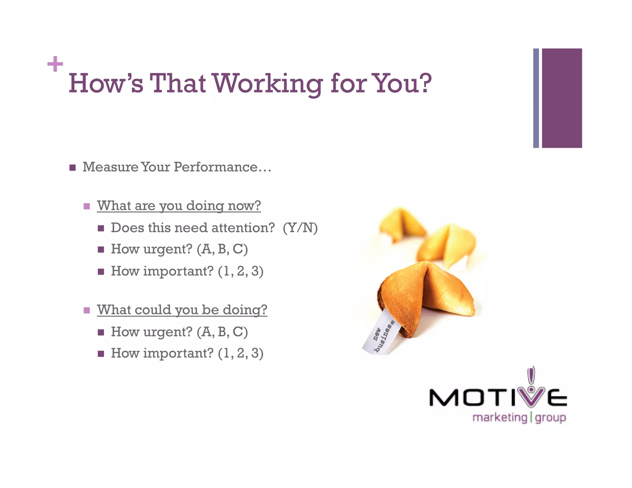 +
    How’s That Working for You?

        Measure Your Performance…

             What are you doing now?
                  Does this need attention? (Y/N)
                  How urgent? (A, B, C)
                  How important? (1, 2, 3)

             What could you be doing?
                  How urgent? (A, B, C)
                  How important? (1, 2, 3)
 