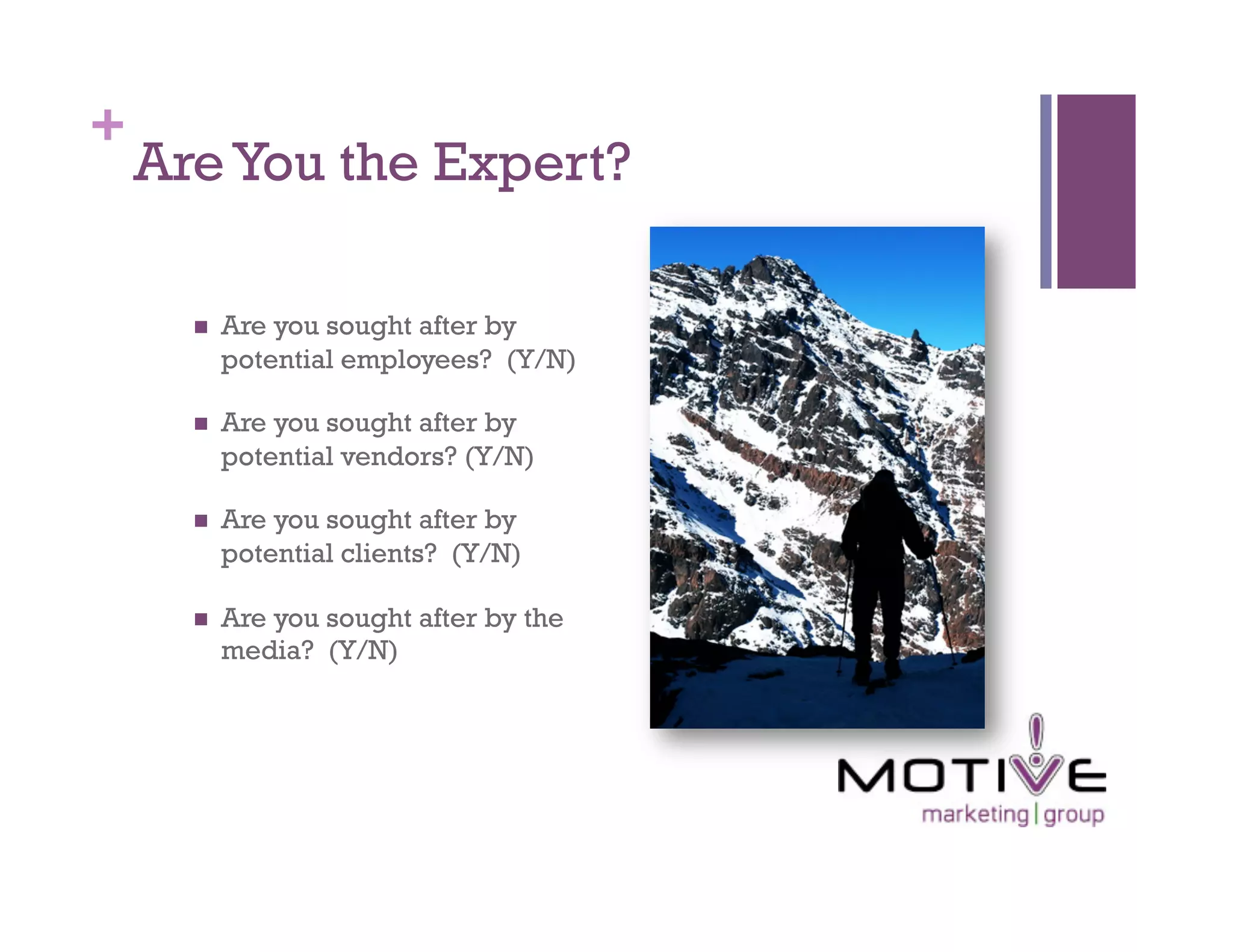 +
    Are You the Expert?

          Are you sought after by
           potential employees? (Y/N)

          Are you sought after by
           potential vendors? (Y/N)

          Are you sought after by
           potential clients? (Y/N)

          Are you sought after by the
           media? (Y/N)
 
