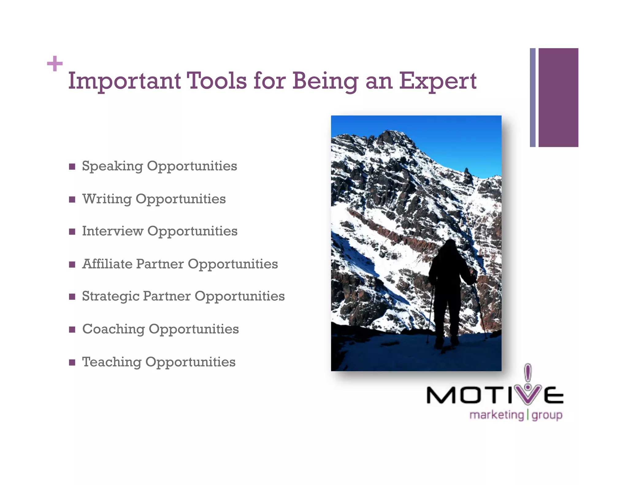 +
    Important Tools for Being an Expert


        Speaking Opportunities

        Writing Opportunities

        Interview Opportunities

        Affiliate Partner Opportunities

        Strategic Partner Opportunities

        Coaching Opportunities

        Teaching Opportunities
 