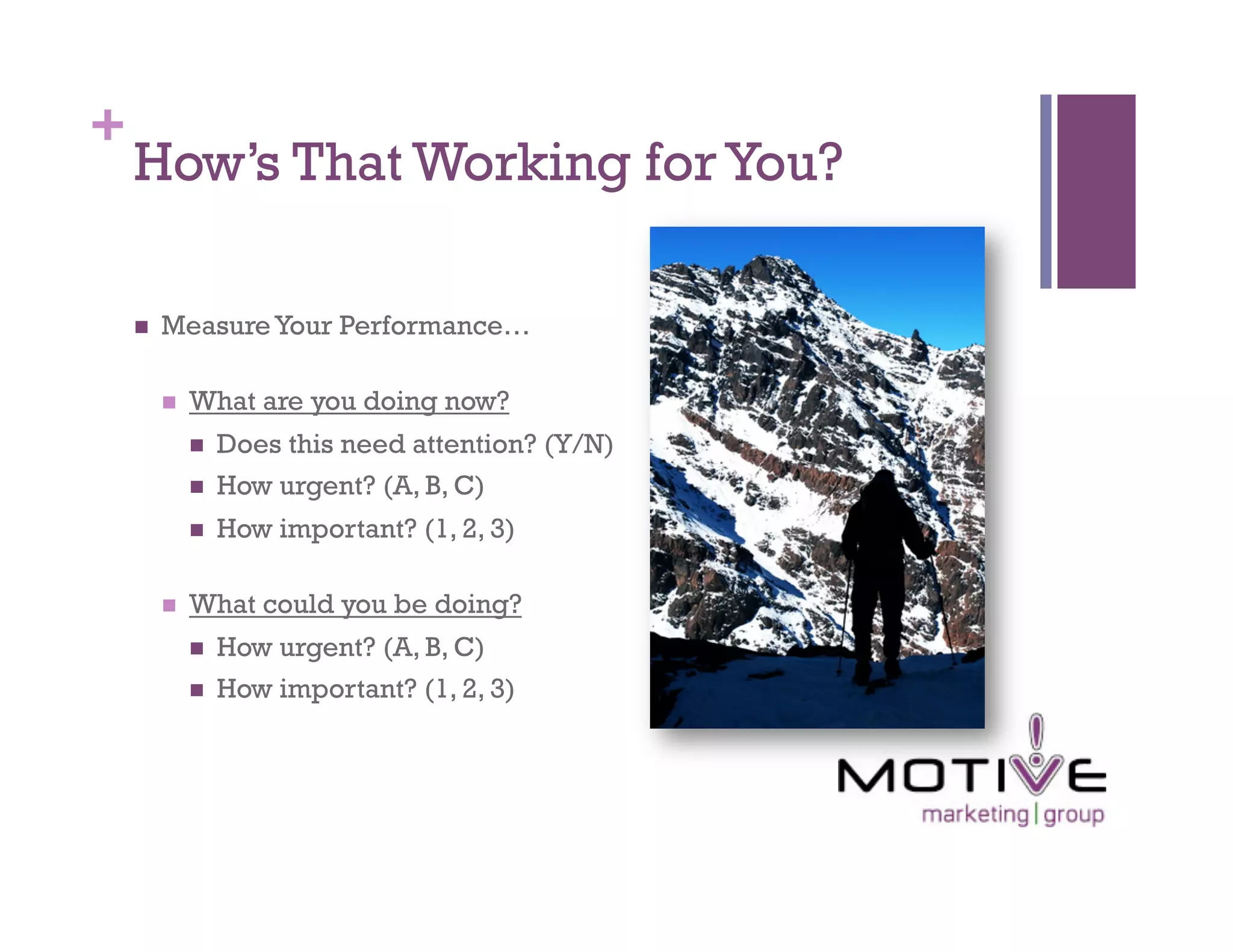 +
    How’s That Working for You?

        Measure Your Performance…

             What are you doing now?
                  Does this need attention? (Y/N)
                  How urgent? (A, B, C)
                  How important? (1, 2, 3)

             What could you be doing?
                  How urgent? (A, B, C)
                  How important? (1, 2, 3)
 