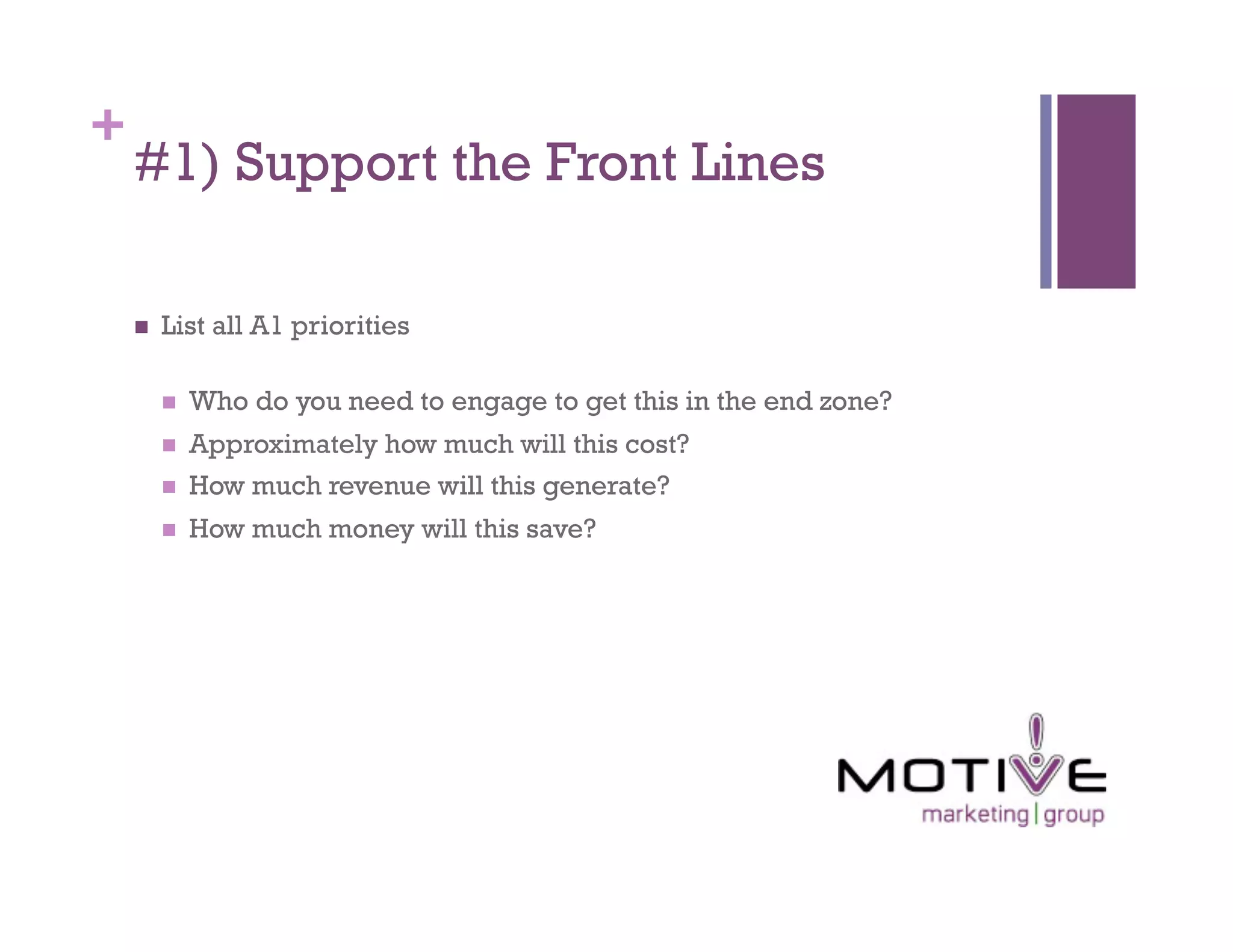 +
    #1) Support the Front Lines

        List all A1 priorities

             Who do you need to engage to get this in the end zone?
             Approximately how much will this cost?
             How much revenue will this generate?
             How much money will this save?
 