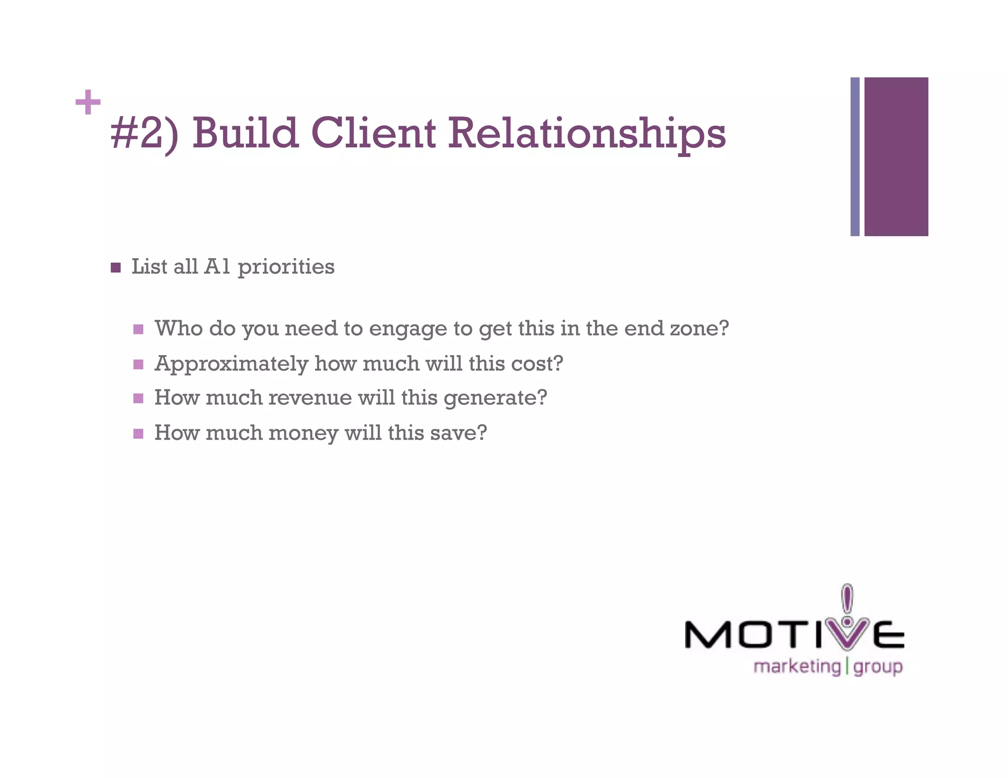 +
    #2) Build Client Relationships

        List all A1 priorities

             Who do you need to engage to get this in the end zone?
             Approximately how much will this cost?
             How much revenue will this generate?
             How much money will this save?
 