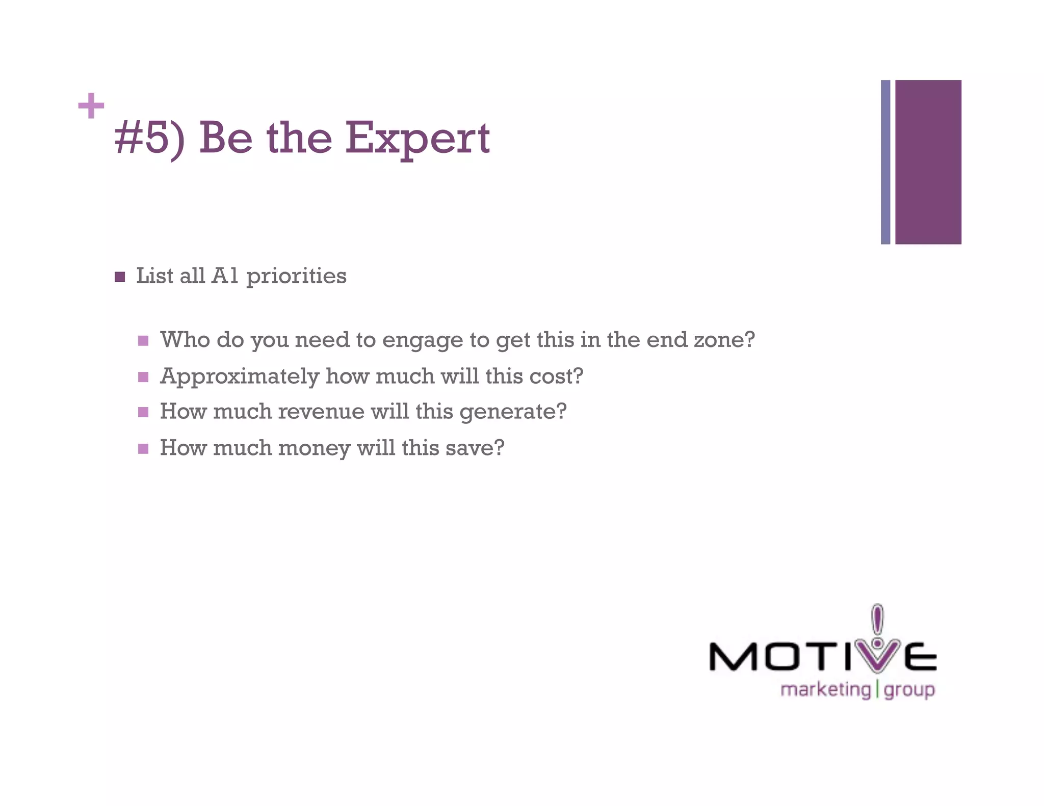 +
    #5) Be the Expert

        List all A1 priorities

             Who do you need to engage to get this in the end zone?
             Approximately how much will this cost?
             How much revenue will this generate?
             How much money will this save?
 