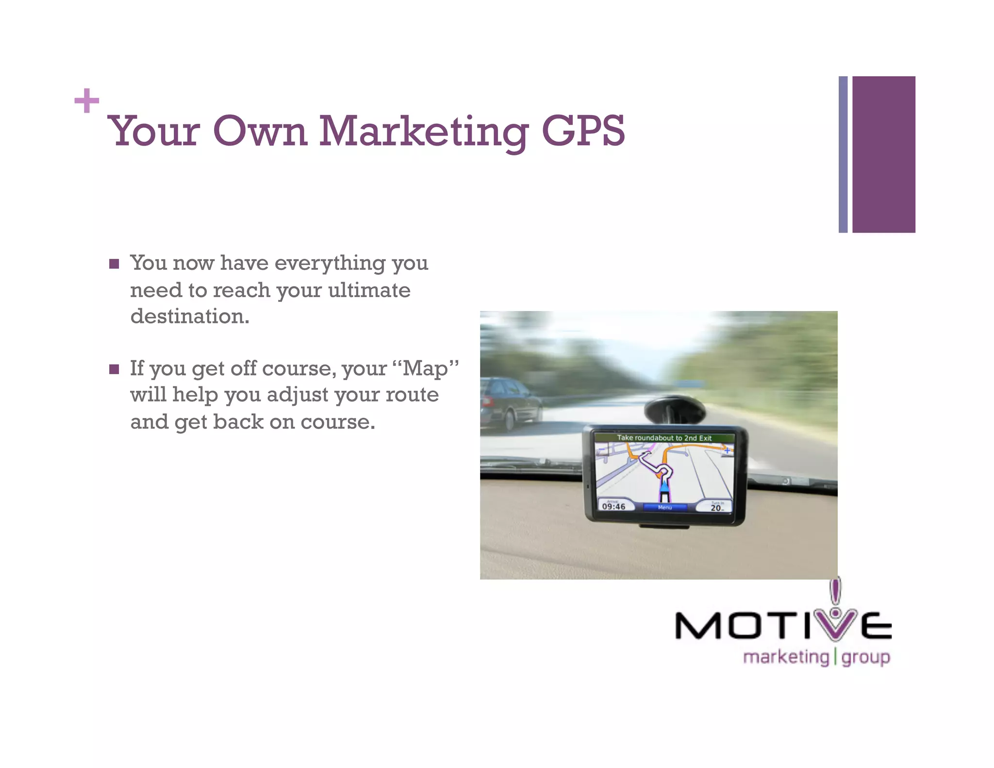 +
    Your Own Marketing GPS

        You now have everything you
         need to reach your ultimate
         destination.

        If you get off course, your “Map”
         will help you adjust your route
         and get back on course.
 
