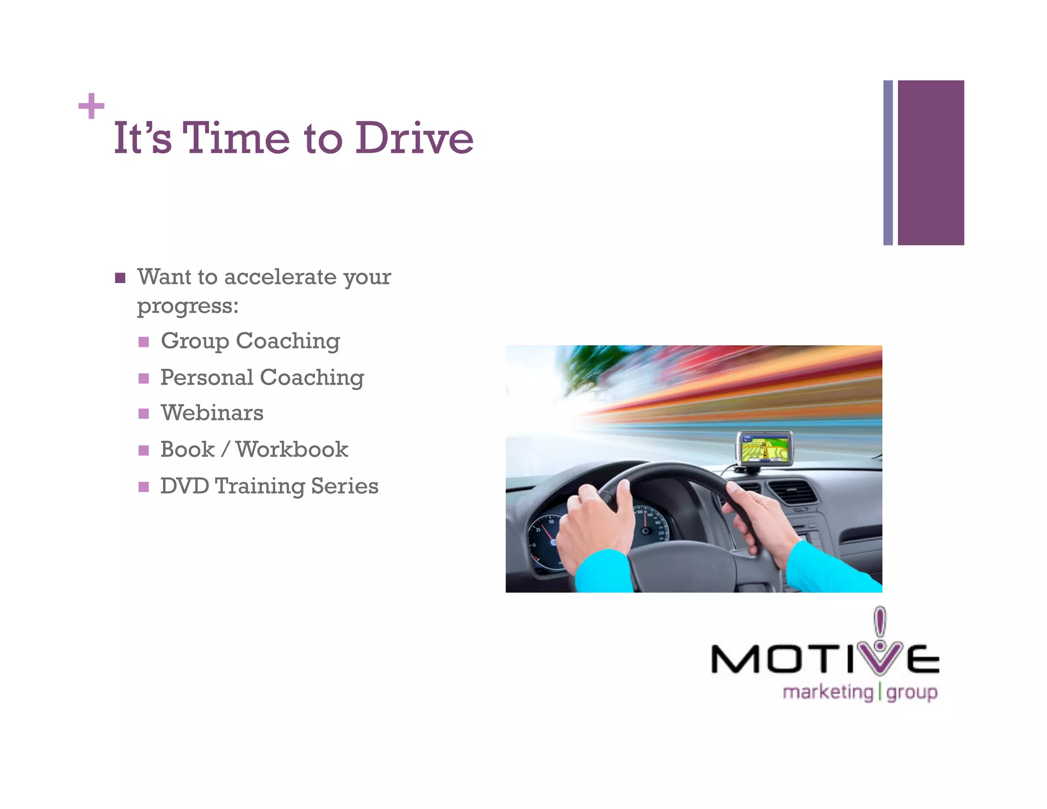 +
    It’s Time to Drive

        Want to accelerate your
         progress:
           Group Coaching

             Personal Coaching
             Webinars
             Book / Workbook
             DVD Training Series
 