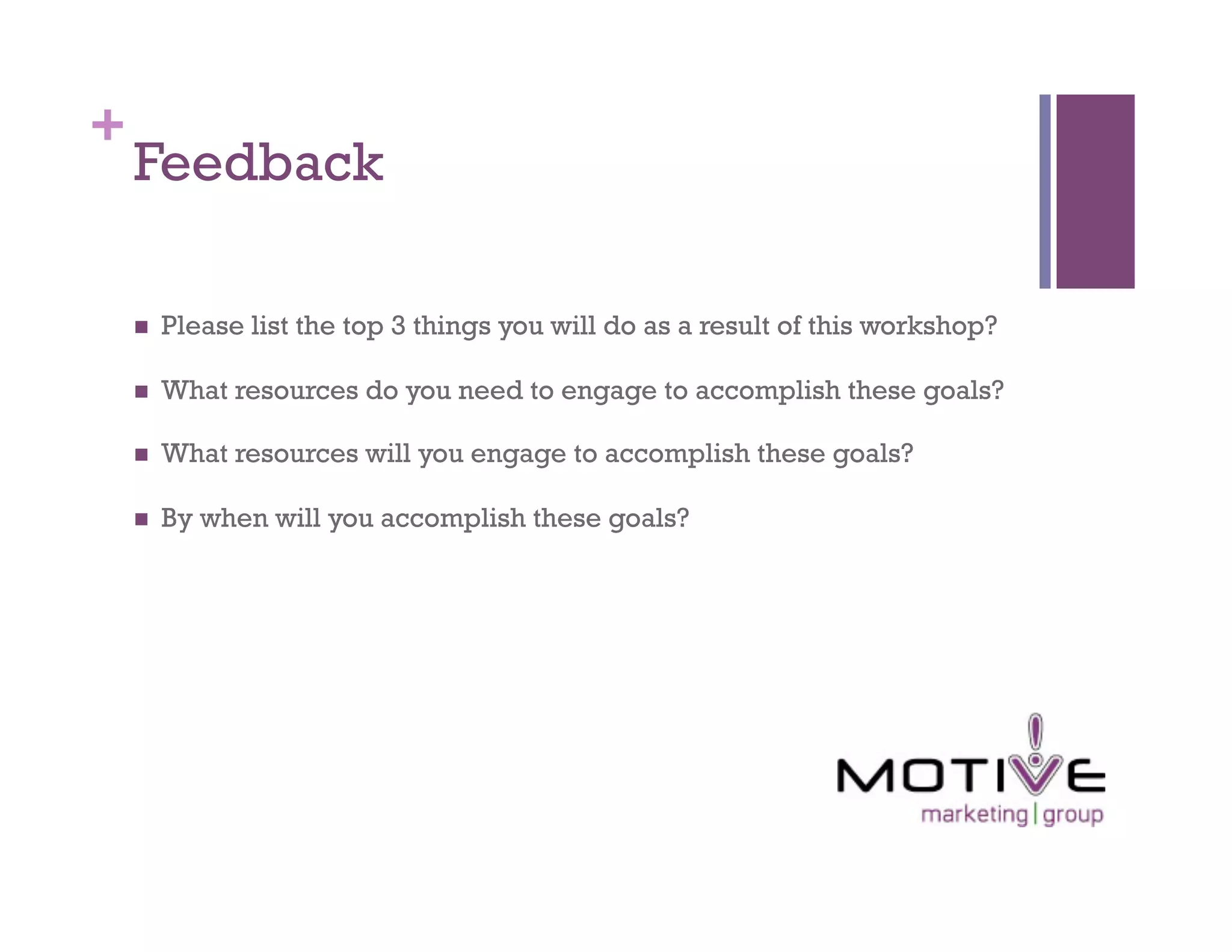 +
    Feedback

        Please list the top 3 things you will do as a result of this workshop?

        What resources do you need to engage to accomplish these goals?

        What resources will you engage to accomplish these goals?

        By when will you accomplish these goals?
 
