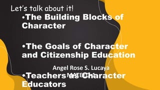 Angel Rose S. Lucaya
MATEED-1
•The Building Blocks of
Character
•The Goals of Character
and Citizenship Education
•Teachers as Character
Educators
Let’s talk about it!
 