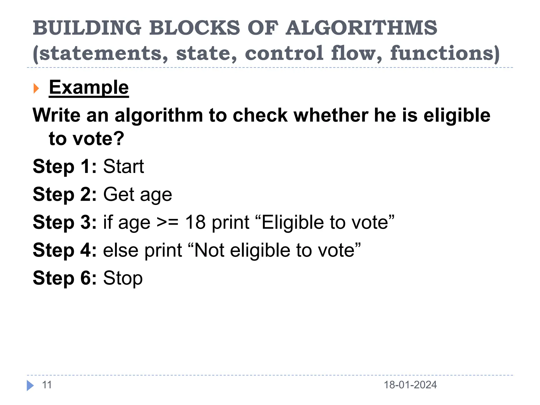 BUILDING BLOCKS OF ALGORITHMS
(statements, state, control flow, functions)
18-01-2024
11
 Example
Write an algorithm to check whether he is eligible
to vote?
Step 1: Start
Step 2: Get age
Step 3: if age >= 18 print “Eligible to vote”
Step 4: else print “Not eligible to vote”
Step 6: Stop
 
