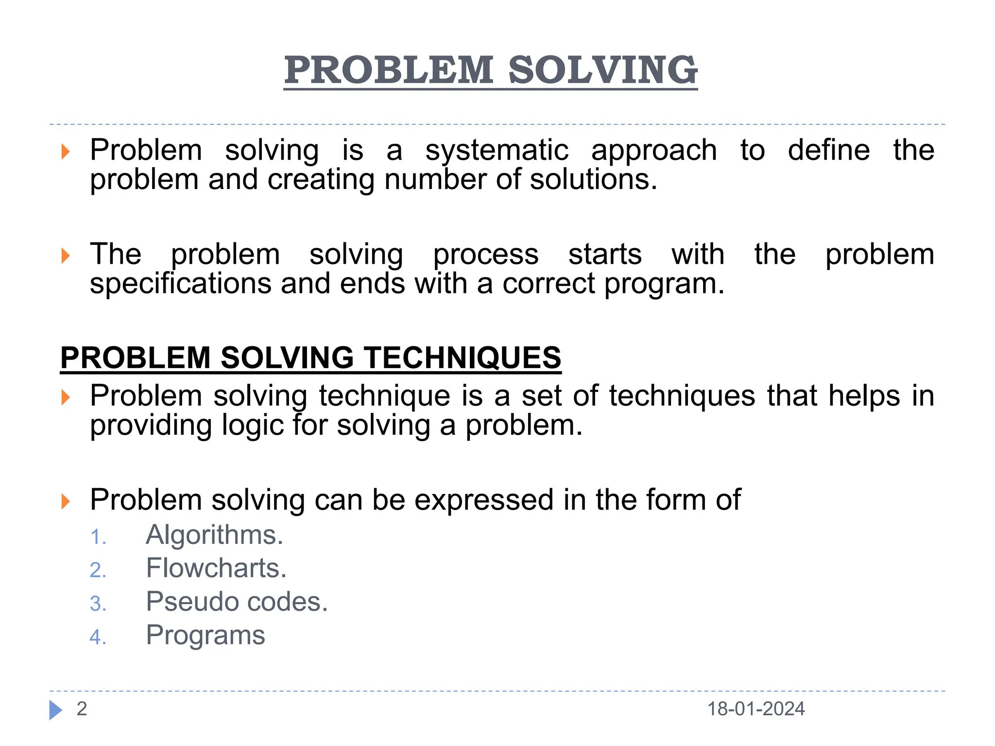 PROBLEM SOLVING
 Problem solving is a systematic approach to define the
problem and creating number of solutions.
 The problem solving process starts with the problem
specifications and ends with a correct program.
PROBLEM SOLVING TECHNIQUES
 Problem solving technique is a set of techniques that helps in
providing logic for solving a problem.
 Problem solving can be expressed in the form of
1. Algorithms.
2. Flowcharts.
3. Pseudo codes.
4. Programs
18-01-2024
2
 
