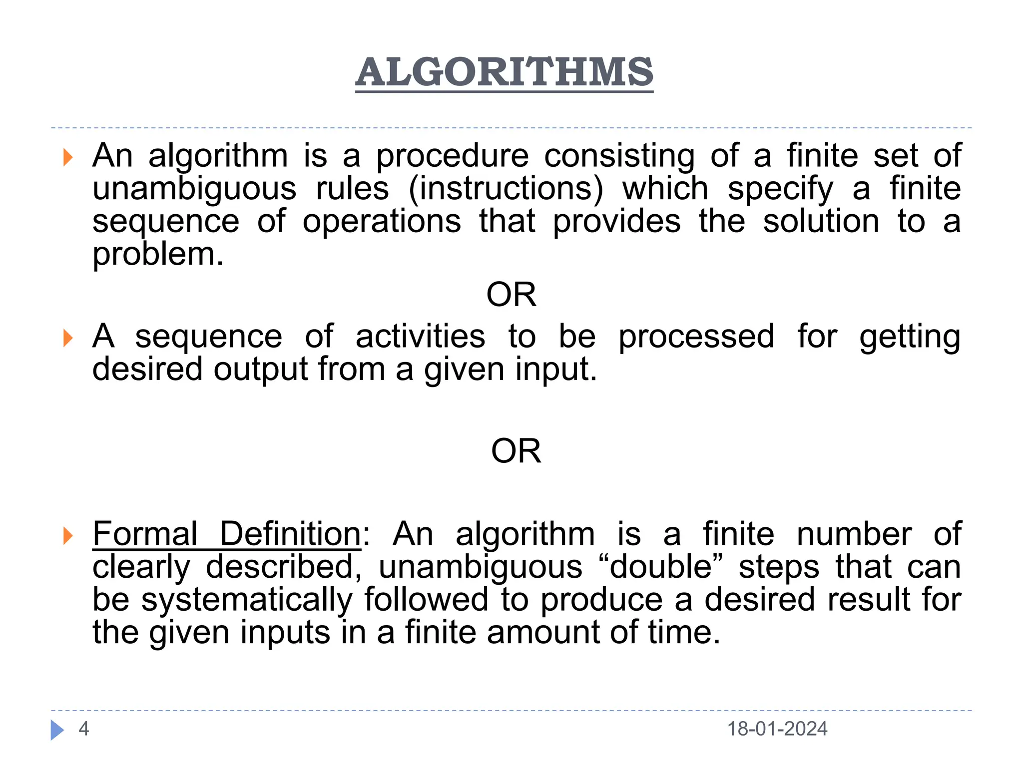 ALGORITHMS
 An algorithm is a procedure consisting of a finite set of
unambiguous rules (instructions) which specify a finite
sequence of operations that provides the solution to a
problem.
OR
 A sequence of activities to be processed for getting
desired output from a given input.
OR
 Formal Definition: An algorithm is a finite number of
clearly described, unambiguous “double” steps that can
be systematically followed to produce a desired result for
the given inputs in a finite amount of time.
18-01-2024
4
 
