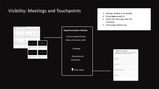 Visibility: Meetings and Touchpoints
Experimentation Weekly
Current experiments,
ideas and score cards
Strategy
💡New ideas
Questions &
Discovery
• Setting: weekly or bi-weekly
• bring new people in
• share the learnings with the
company
• encourage bottom-up
 