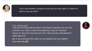 "Yes, I think so too!
I just have the feeling that the topic of A/B testing is hopefully more and more
anchored in our culture. I think in the beginning it was a bit "annoying"
because it's extra work, but more and more I think everyone understands the
added value of it!
But on the anchoring of the culture we can hopefully soon work together
more intensively 🥳"
"Just a quick feedback, because we just call more often again, it's always fun
with you and your team!"
 