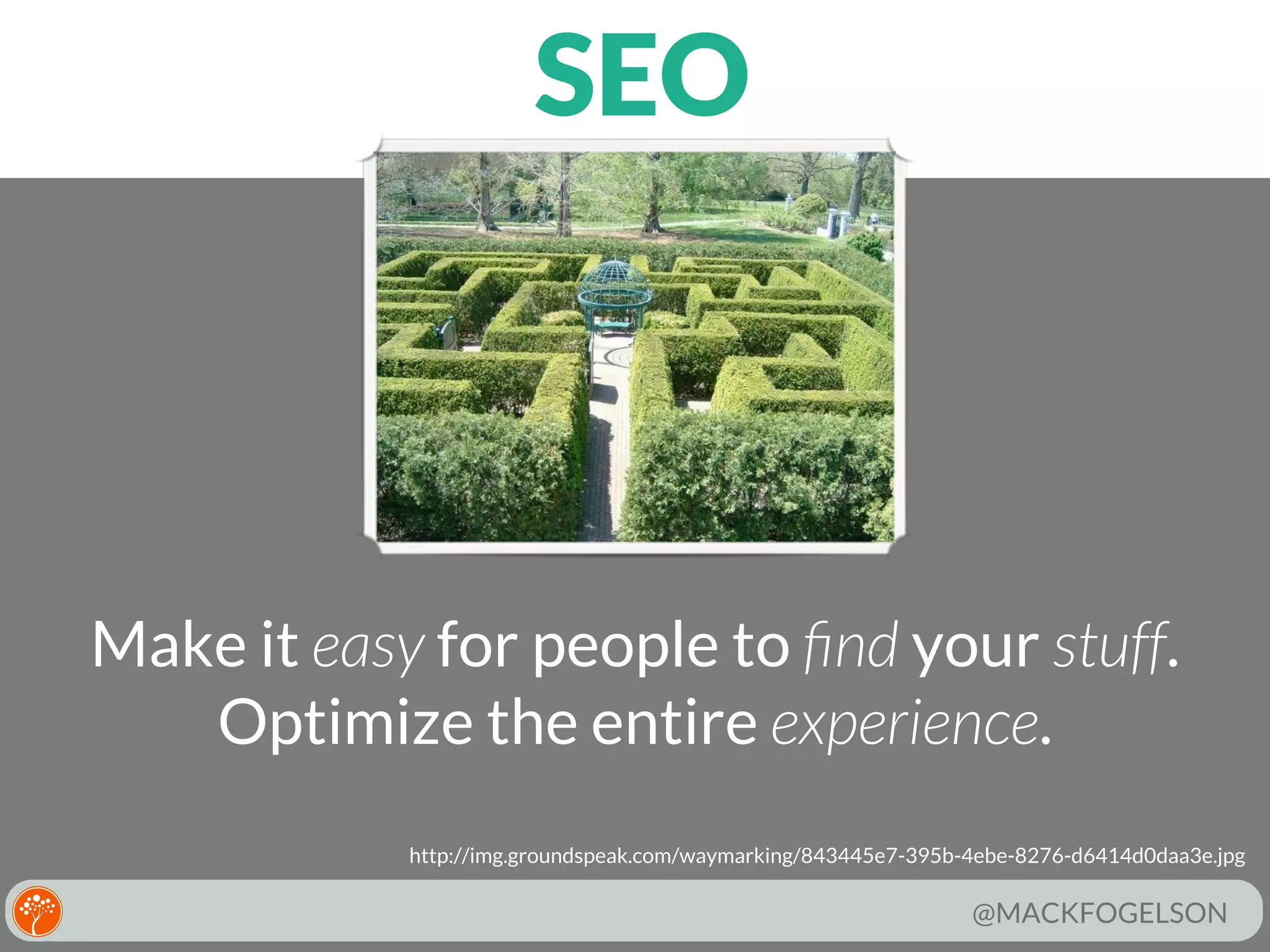 SEO

Make it easy for people to ﬁnd your stuff.
Optimize the entire experience.
http://img.groundspeak.com/waymarking/843445e7-395b-4ebe-8276-d6414d0daa3e.jpg

@MACKFOGELSON

 